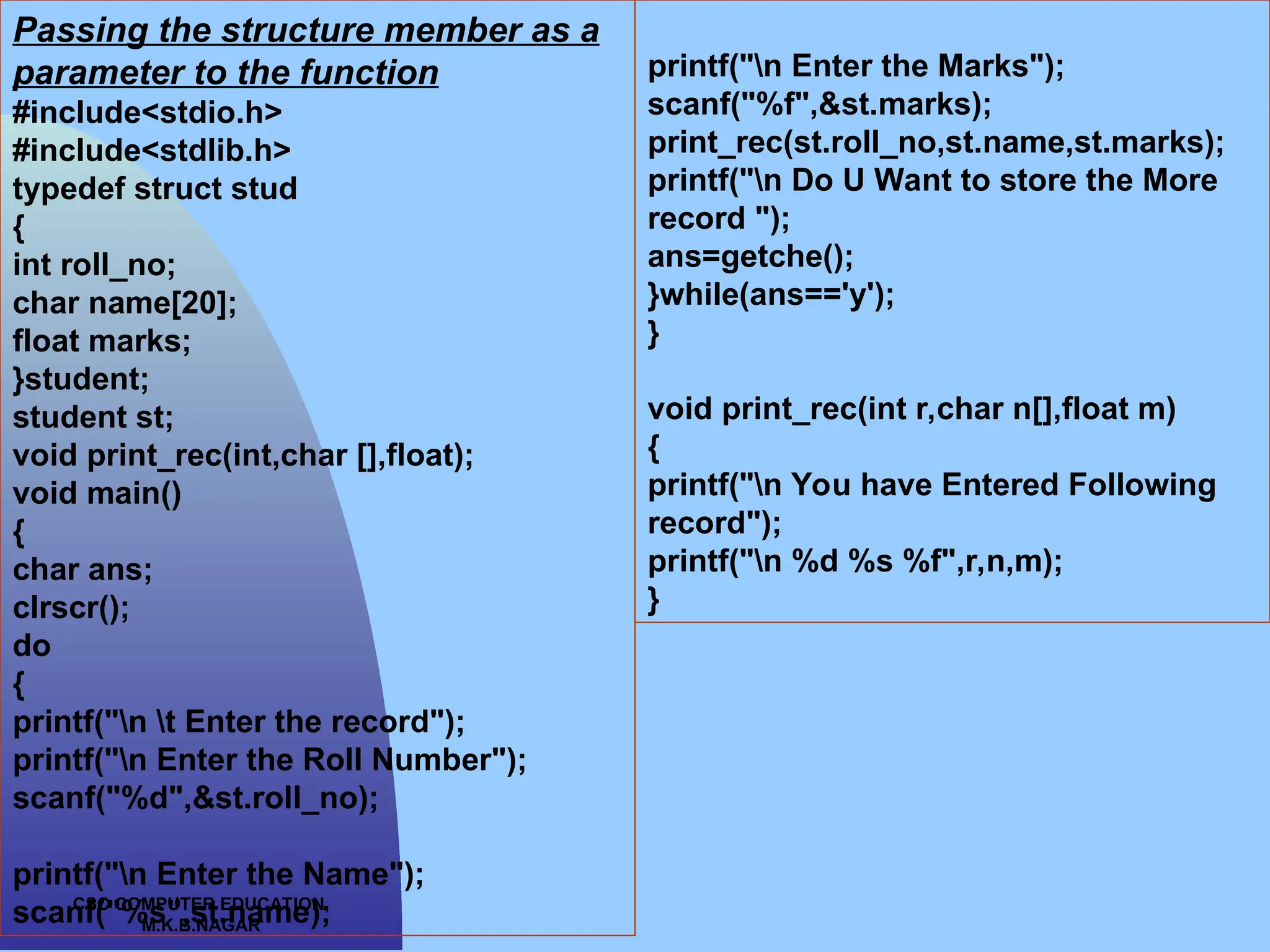 CSC COMPUTER EDUCATION, M.K.B.NAGAR Passing the structure member as a parameter to the function #include<stdio.h> #include<stdlib.h> typedef struct stud { int roll_no; char name[20]; float marks; }student; student st; void print_rec(int,char [],float); void main() { char ans; clrscr(); do { printf("n t Enter the record"); printf("n Enter the Roll Number"); scanf("%d",&st.roll_no); printf("n Enter the Name"); scanf("%s",st.name); printf("n Enter the Marks"); scanf("%f",&st.marks); print_rec(st.roll_no,st.name,st.marks); printf("n Do U Want to store the More record "); ans=getche(); }while(ans=='y'); } void print_rec(int r,char n[],float m) { printf("n You have Entered Following record"); printf("n %d %s %f",r,n,m); } 