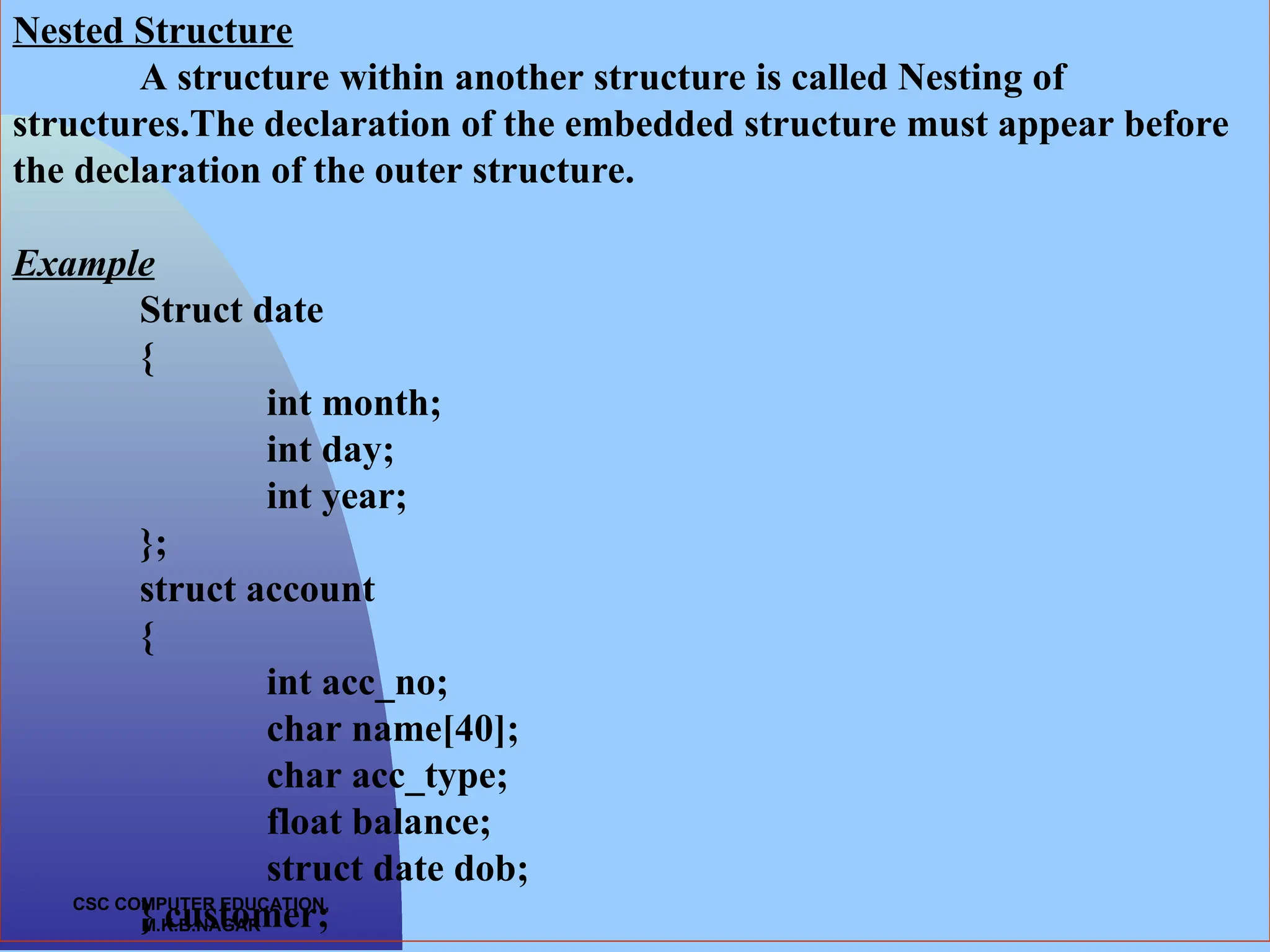 CSC COMPUTER EDUCATION, M.K.B.NAGAR Nested Structure A structure within another structure is called Nesting of structures.The declaration of the embedded structure must appear before the declaration of the outer structure. Example Struct date { int month; int day; int year; }; struct account { int acc_no; char name[40]; char acc_type; float balance; struct date dob; } customer; 