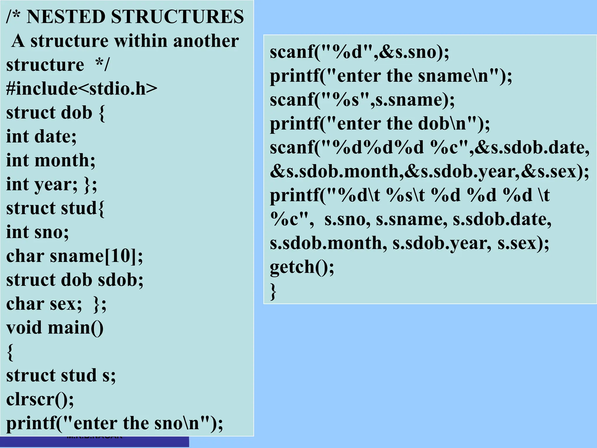 CSC COMPUTER EDUCATION, M.K.B.NAGAR /* NESTED STRUCTURES A structure within another structure */ #include<stdio.h> struct dob { int date; int month; int year; }; struct stud{ int sno; char sname[10]; struct dob sdob; char sex; }; void main() { struct stud s; clrscr(); printf("enter the snon"); scanf("%d",&s.sno); printf("enter the snamen"); scanf("%s",s.sname); printf("enter the dobn"); scanf("%d%d%d %c",&s.sdob.date, &s.sdob.month,&s.sdob.year,&s.sex); printf("%dt %st %d %d %d t %c", s.sno, s.sname, s.sdob.date, s.sdob.month, s.sdob.year, s.sex); getch(); } 