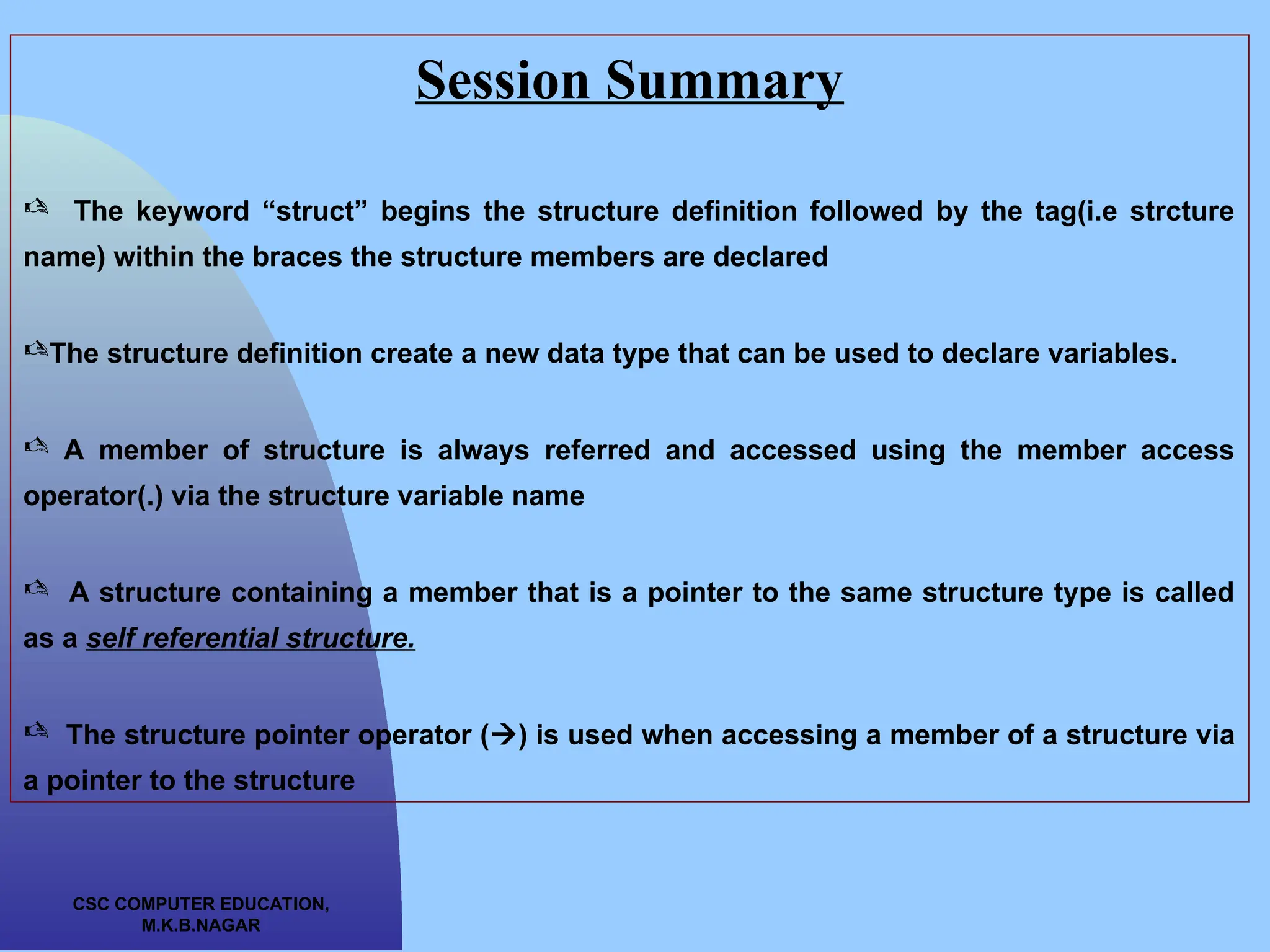 CSC COMPUTER EDUCATION, M.K.B.NAGAR Session Summary  The keyword “struct” begins the structure definition followed by the tag(i.e strcture name) within the braces the structure members are declared The structure definition create a new data type that can be used to declare variables.  A member of structure is always referred and accessed using the member access operator(.) via the structure variable name  A structure containing a member that is a pointer to the same structure type is called as a self referential structure.  The structure pointer operator () is used when accessing a member of a structure via a pointer to the structure 