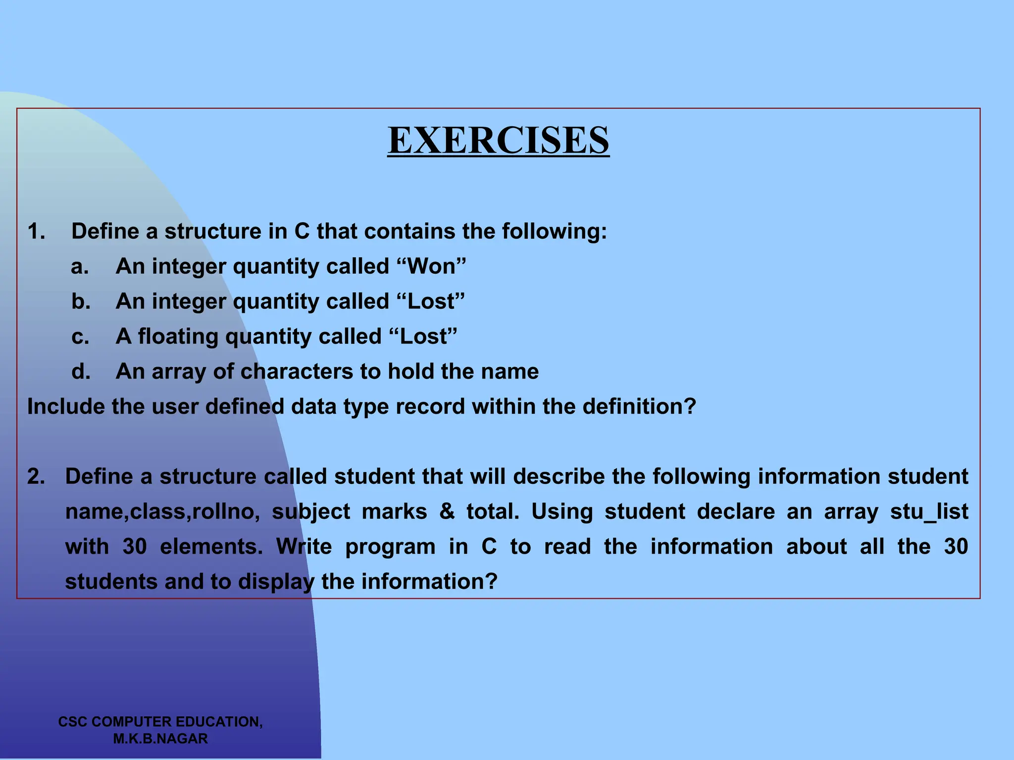 CSC COMPUTER EDUCATION, M.K.B.NAGAR EXERCISES 1. Define a structure in C that contains the following: a. An integer quantity called “Won” b. An integer quantity called “Lost” c. A floating quantity called “Lost” d. An array of characters to hold the name Include the user defined data type record within the definition? 2. Define a structure called student that will describe the following information student name,class,rollno, subject marks & total. Using student declare an array stu_list with 30 elements. Write program in C to read the information about all the 30 students and to display the information? 