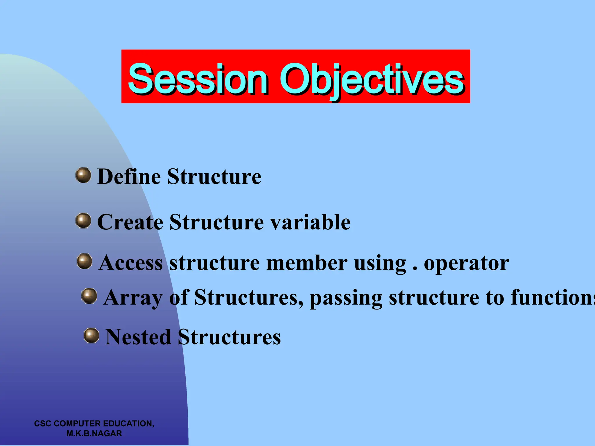 CSC COMPUTER EDUCATION, M.K.B.NAGAR Session Objectives Session Objectives Define Structure Create Structure variable Access structure member using . operator Array of Structures, passing structure to functions Nested Structures 