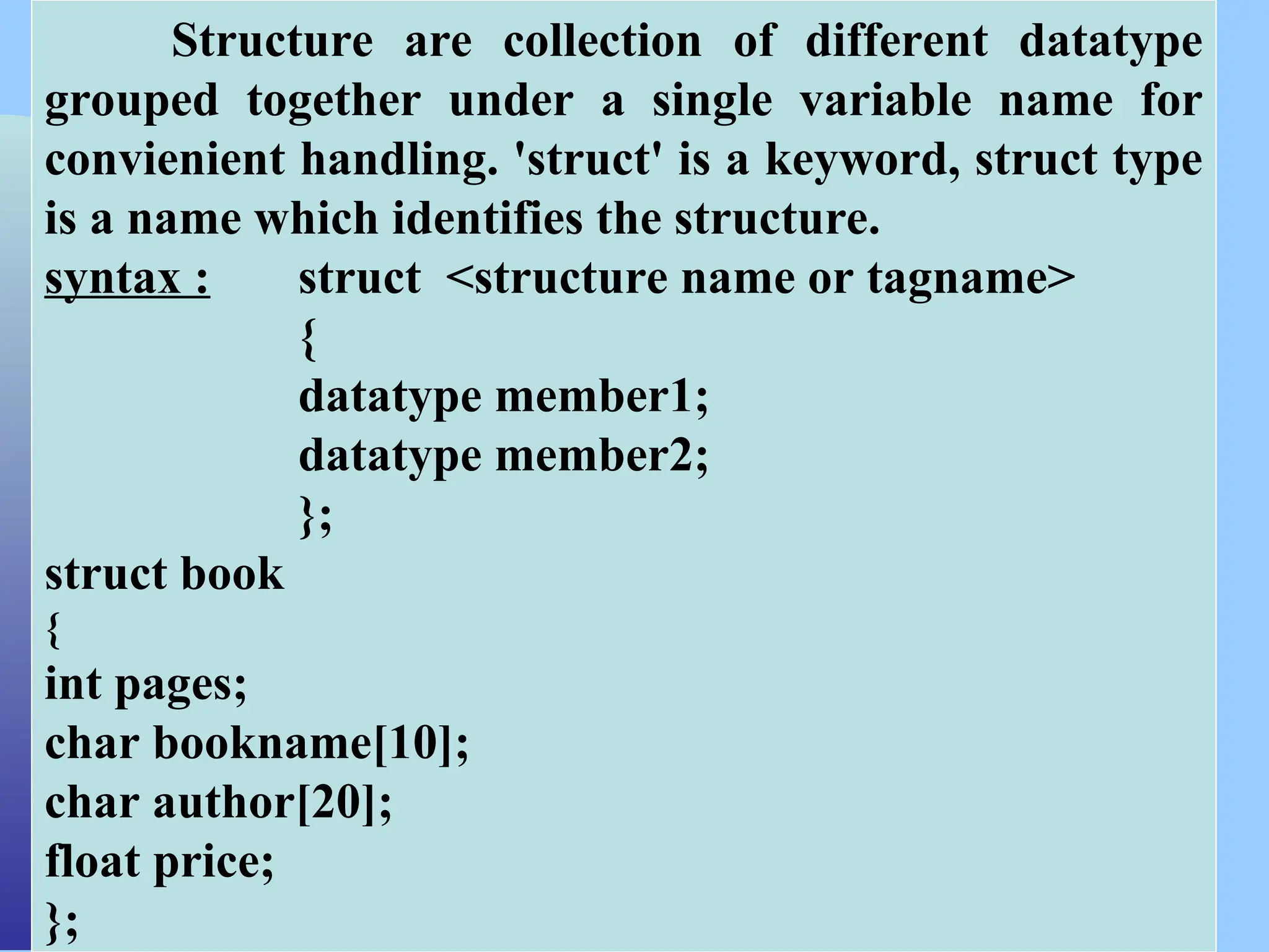 CSC COMPUTER EDUCATION, M.K.B.NAGAR Structure are collection of different datatype grouped together under a single variable name for convienient handling. 'struct' is a keyword, struct type is a name which identifies the structure. syntax : struct <structure name or tagname> { datatype member1; datatype member2; }; struct book { int pages; char bookname[10]; char author[20]; float price; }; 
