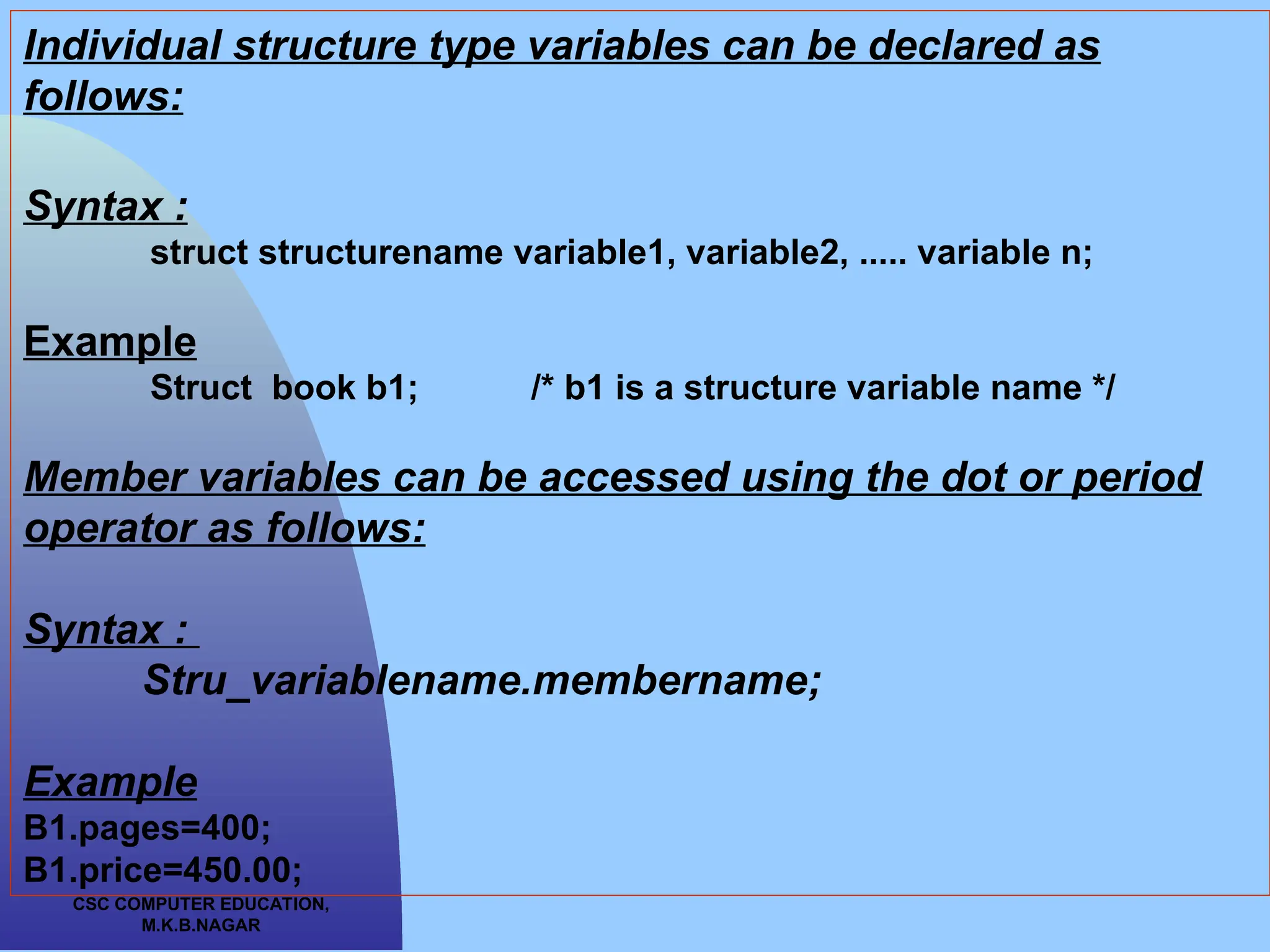 CSC COMPUTER EDUCATION, M.K.B.NAGAR Individual structure type variables can be declared as follows: Syntax : struct structurename variable1, variable2, ..... variable n; Example Struct book b1; /* b1 is a structure variable name */ Member variables can be accessed using the dot or period operator as follows: Syntax : Stru_variablename.membername; Example B1.pages=400; B1.price=450.00; 