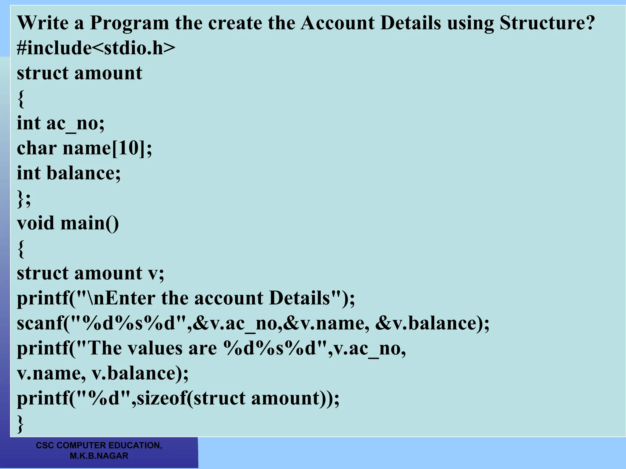 CSC COMPUTER EDUCATION, M.K.B.NAGAR Write a Program the create the Account Details using Structure? #include<stdio.h> struct amount { int ac_no; char name[10]; int balance; }; void main() { struct amount v; printf("nEnter the account Details"); scanf("%d%s%d",&v.ac_no,&v.name, &v.balance); printf("The values are %d%s%d",v.ac_no, v.name, v.balance); printf("%d",sizeof(struct amount)); } 
