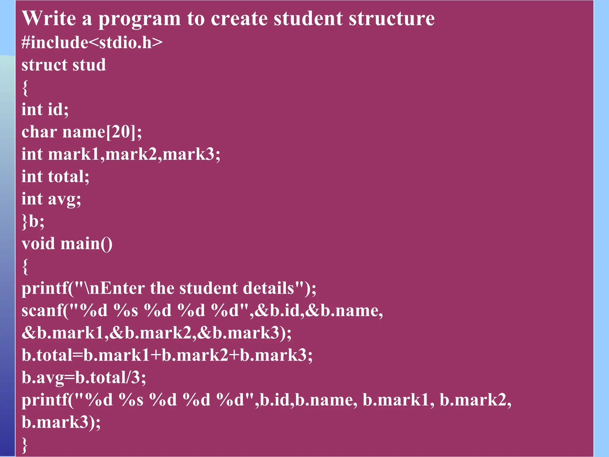 CSC COMPUTER EDUCATION, M.K.B.NAGAR Write a program to create student structure #include<stdio.h> struct stud { int id; char name[20]; int mark1,mark2,mark3; int total; int avg; }b; void main() { printf("nEnter the student details"); scanf("%d %s %d %d %d",&b.id,&b.name, &b.mark1,&b.mark2,&b.mark3); b.total=b.mark1+b.mark2+b.mark3; b.avg=b.total/3; printf("%d %s %d %d %d",b.id,b.name, b.mark1, b.mark2, b.mark3); } 