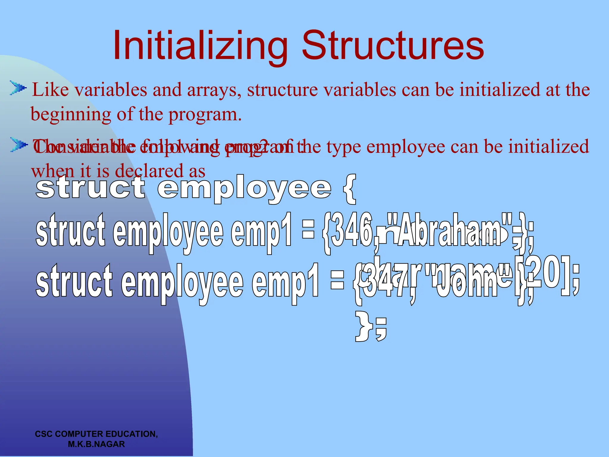 CSC COMPUTER EDUCATION, M.K.B.NAGAR Initializing Structures Like variables and arrays, structure variables can be initialized at the beginning of the program. Consider the following program : The variable emp1 and emp2 of the type employee can be initialized when it is declared as 