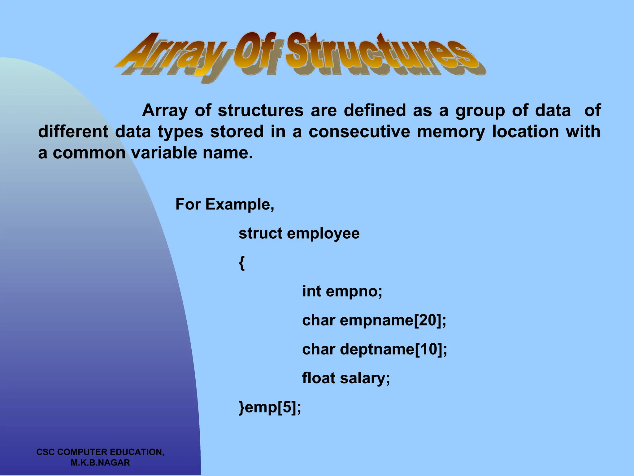 CSC COMPUTER EDUCATION, M.K.B.NAGAR Array of structures are defined as a group of data of different data types stored in a consecutive memory location with a common variable name. For Example, struct employee { int empno; char empname[20]; char deptname[10]; float salary; }emp[5]; 
