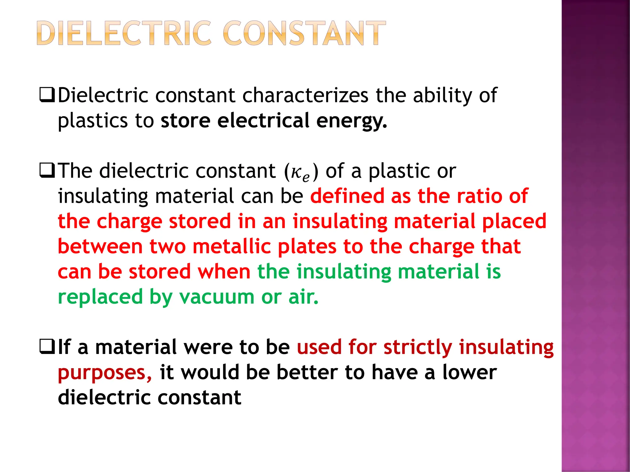 DIELECTRIC CONSTANT
❑Dielectric constant characterizes the ability of
plastics to store electrical energy.
❑The dielectric constant (𝜅𝑒) of a plastic or
insulating material can be defined as the ratio of
the charge stored in an insulating material placed
between two metallic plates to the charge that
can be stored when the insulating material is
replaced by vacuum or air.
❑If a material were to be used for strictly insulating
purposes, it would be better to have a lower
dielectric constant
 