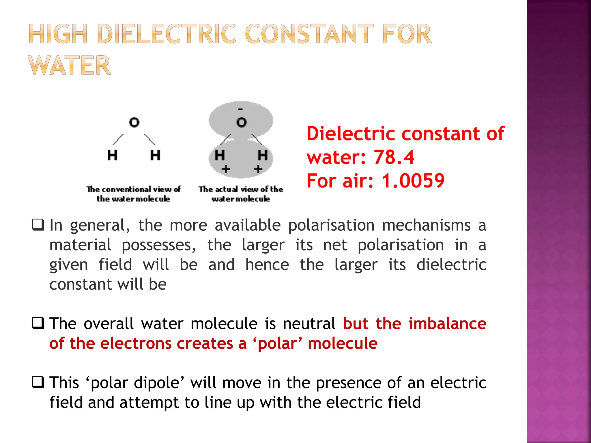 HIGH DIELECTRIC CONSTANT FOR
WATER
❑ In general, the more available polarisation mechanisms a
material possesses, the larger its net polarisation in a
given field will be and hence the larger its dielectric
constant will be
❑ The overall water molecule is neutral but the imbalance
of the electrons creates a ‘polar’ molecule
❑ This ‘polar dipole’ will move in the presence of an electric
field and attempt to line up with the electric field
Dielectric constant of
water: 78.4
For air: 1.0059
 