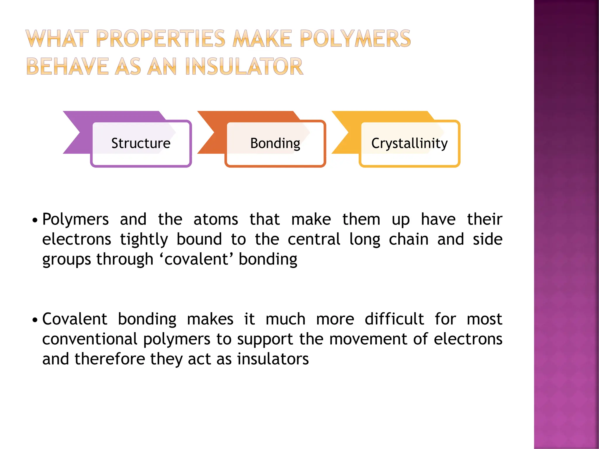 WHAT PROPERTIES MAKE POLYMERS
BEHAVE AS AN INSULATOR
Structure Bonding Crystallinity
• Polymers and the atoms that make them up have their
electrons tightly bound to the central long chain and side
groups through ‘covalent’ bonding
• Covalent bonding makes it much more difficult for most
conventional polymers to support the movement of electrons
and therefore they act as insulators
 