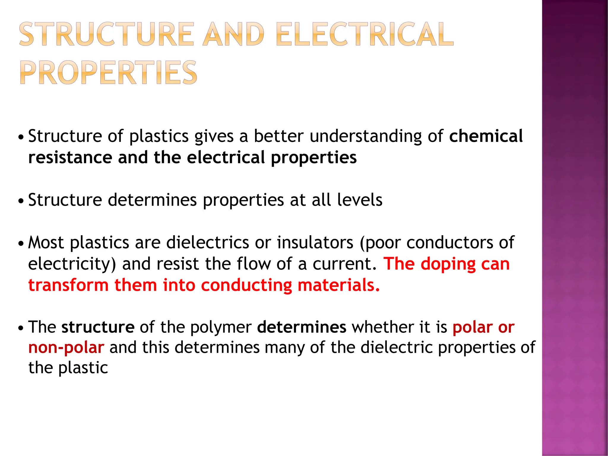 STRUCTURE AND ELECTRICAL
PROPERTIES
•Structure of plastics gives a better understanding of chemical
resistance and the electrical properties
•Structure determines properties at all levels
•Most plastics are dielectrics or insulators (poor conductors of
electricity) and resist the flow of a current. The doping can
transform them into conducting materials.
• The structure of the polymer determines whether it is polar or
non-polar and this determines many of the dielectric properties of
the plastic
 