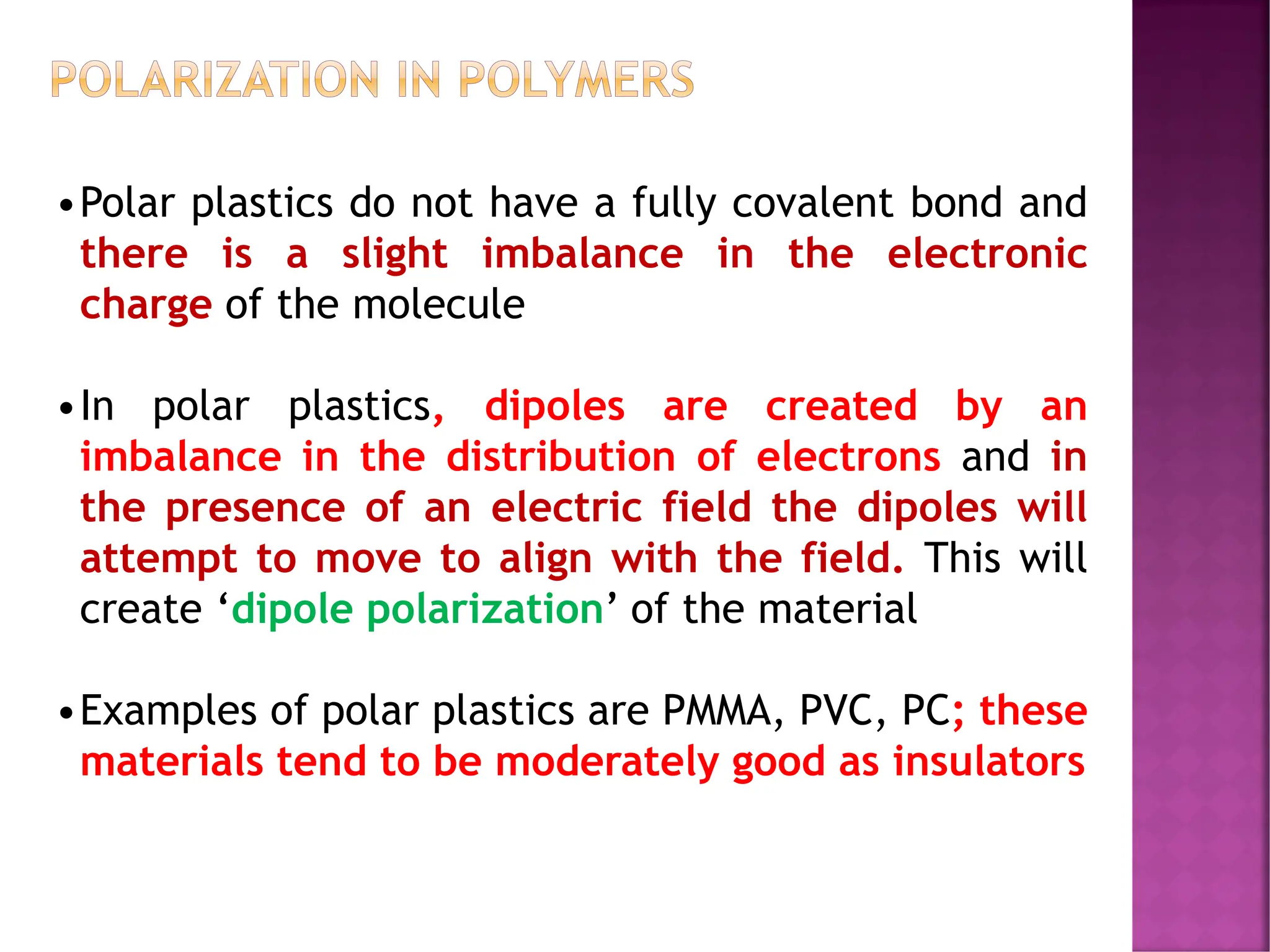 POLARIZATION IN POLYMERS
•Polar plastics do not have a fully covalent bond and
there is a slight imbalance in the electronic
charge of the molecule
•In polar plastics, dipoles are created by an
imbalance in the distribution of electrons and in
the presence of an electric field the dipoles will
attempt to move to align with the field. This will
create ‘dipole polarization’ of the material
•Examples of polar plastics are PMMA, PVC, PC; these
materials tend to be moderately good as insulators
 