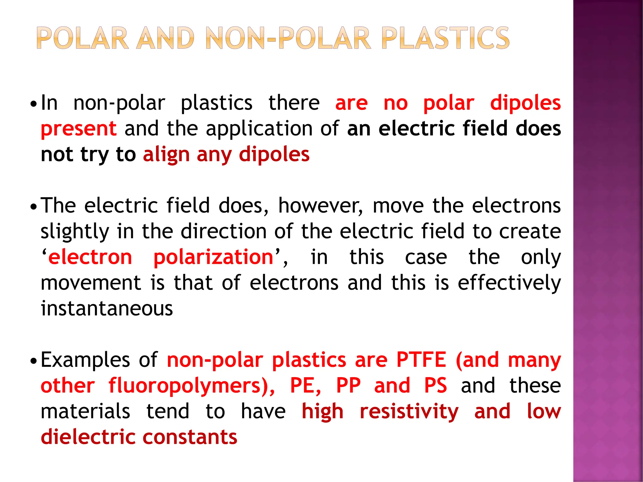 POLAR AND NON-POLAR PLASTICS
•In non-polar plastics there are no polar dipoles
present and the application of an electric field does
not try to align any dipoles
•The electric field does, however, move the electrons
slightly in the direction of the electric field to create
‘electron polarization’, in this case the only
movement is that of electrons and this is effectively
instantaneous
•Examples of non-polar plastics are PTFE (and many
other fluoropolymers), PE, PP and PS and these
materials tend to have high resistivity and low
dielectric constants
 