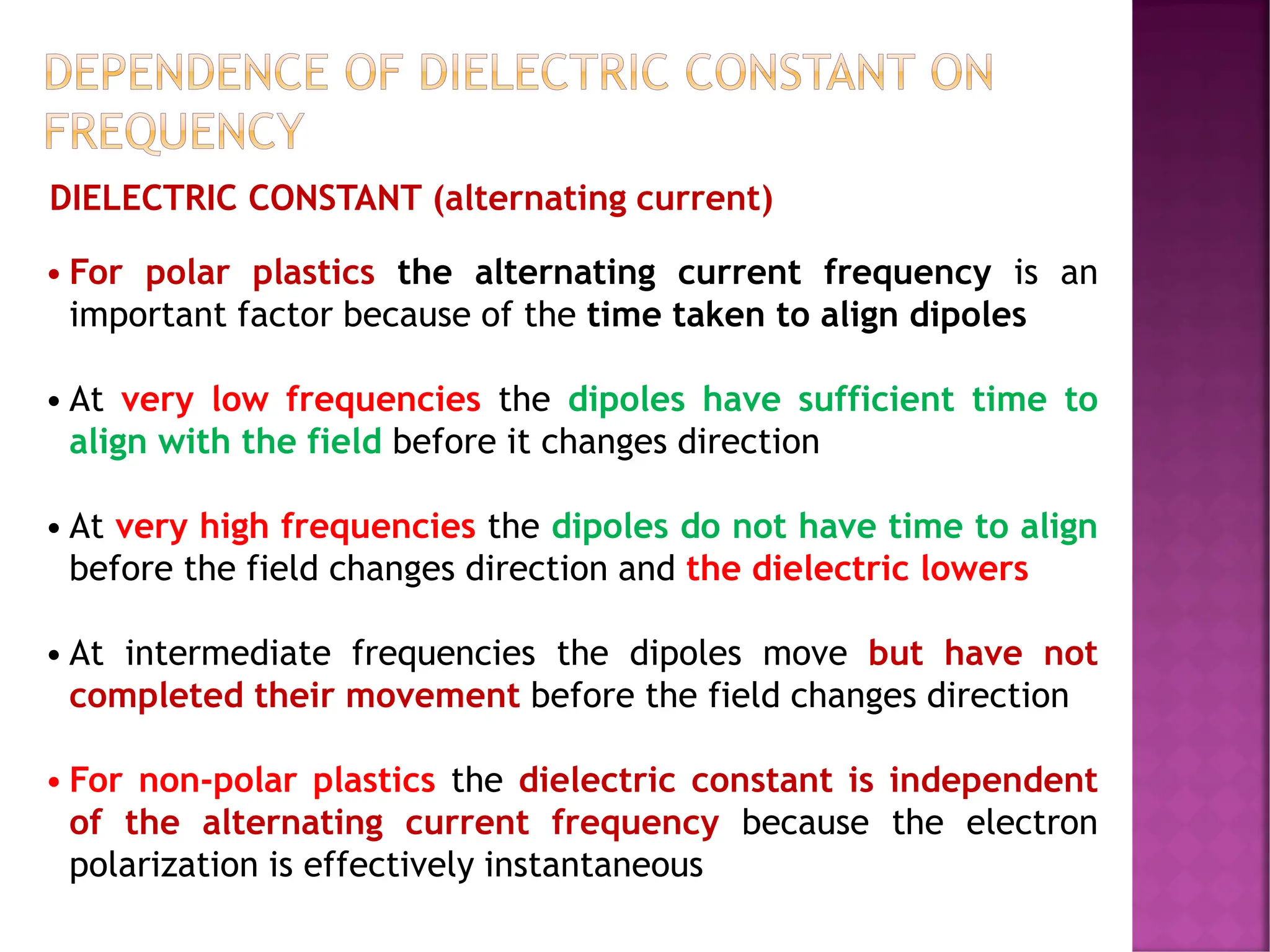 DEPENDENCE OF DIELECTRIC CONSTANT ON
FREQUENCY
• For polar plastics the alternating current frequency is an
important factor because of the time taken to align dipoles
• At very low frequencies the dipoles have sufficient time to
align with the field before it changes direction
• At very high frequencies the dipoles do not have time to align
before the field changes direction and the dielectric lowers
• At intermediate frequencies the dipoles move but have not
completed their movement before the field changes direction
• For non-polar plastics the dielectric constant is independent
of the alternating current frequency because the electron
polarization is effectively instantaneous
DIELECTRIC CONSTANT (alternating current)
 