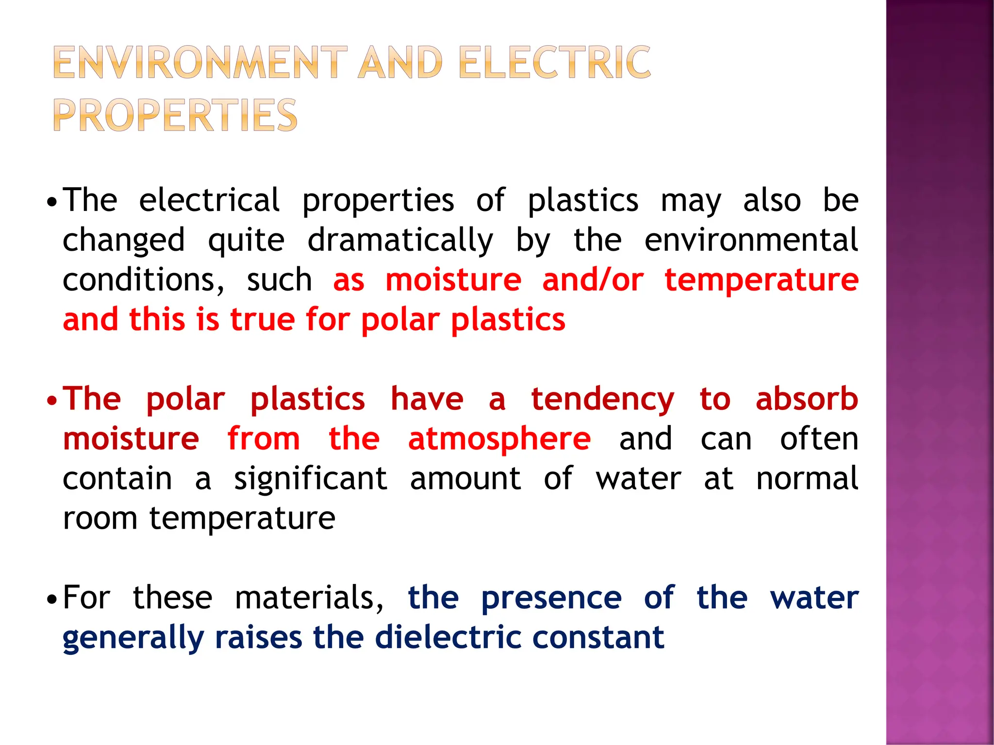 ENVIRONMENT AND ELECTRIC
PROPERTIES
•The electrical properties of plastics may also be
changed quite dramatically by the environmental
conditions, such as moisture and/or temperature
and this is true for polar plastics
•The polar plastics have a tendency to absorb
moisture from the atmosphere and can often
contain a significant amount of water at normal
room temperature
•For these materials, the presence of the water
generally raises the dielectric constant
 