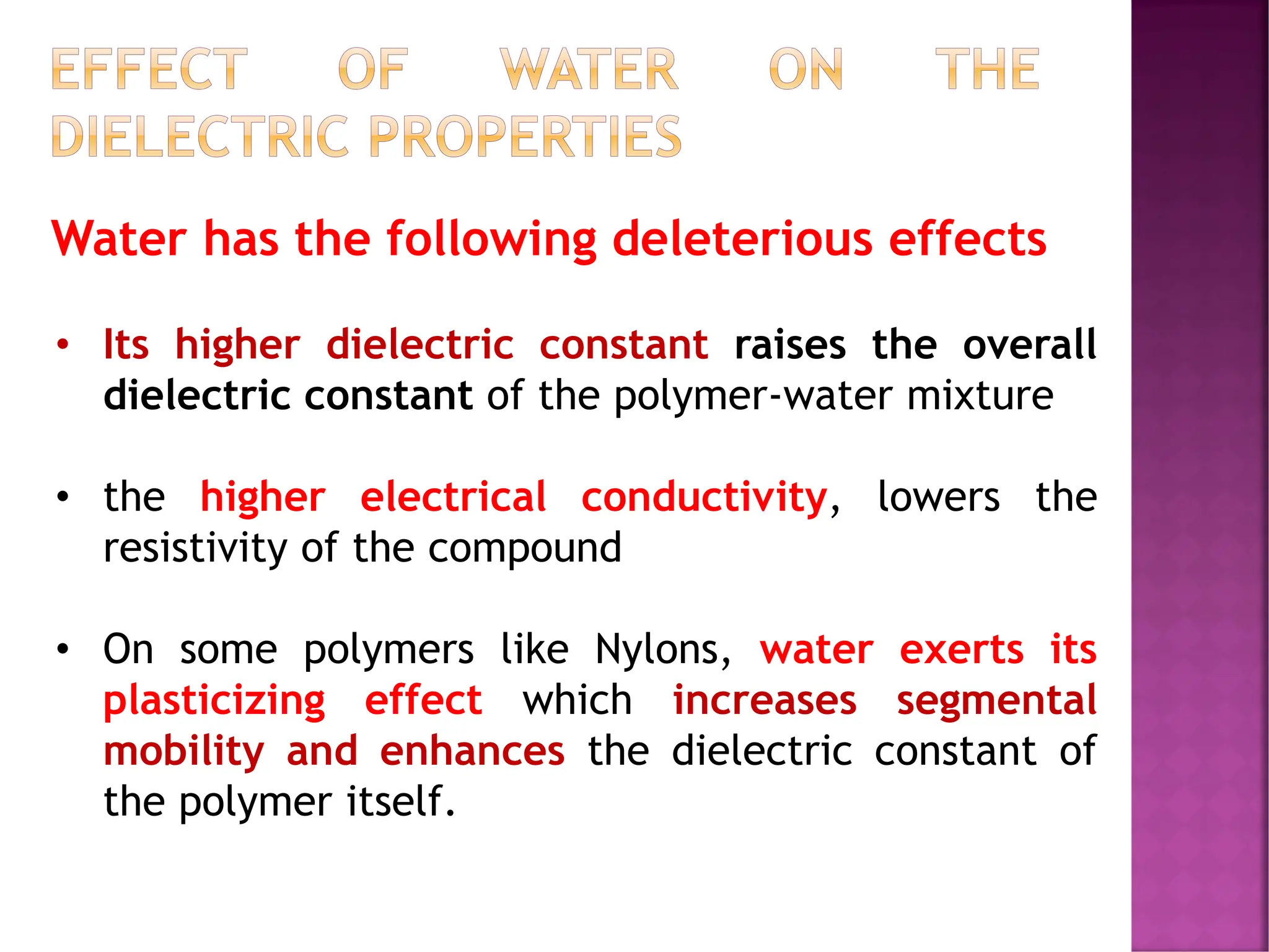 EFFECT OF WATER ON THE
DIELECTRIC PROPERTIES
Water has the following deleterious effects
• Its higher dielectric constant raises the overall
dielectric constant of the polymer-water mixture
• the higher electrical conductivity, lowers the
resistivity of the compound
• On some polymers like Nylons, water exerts its
plasticizing effect which increases segmental
mobility and enhances the dielectric constant of
the polymer itself.
 