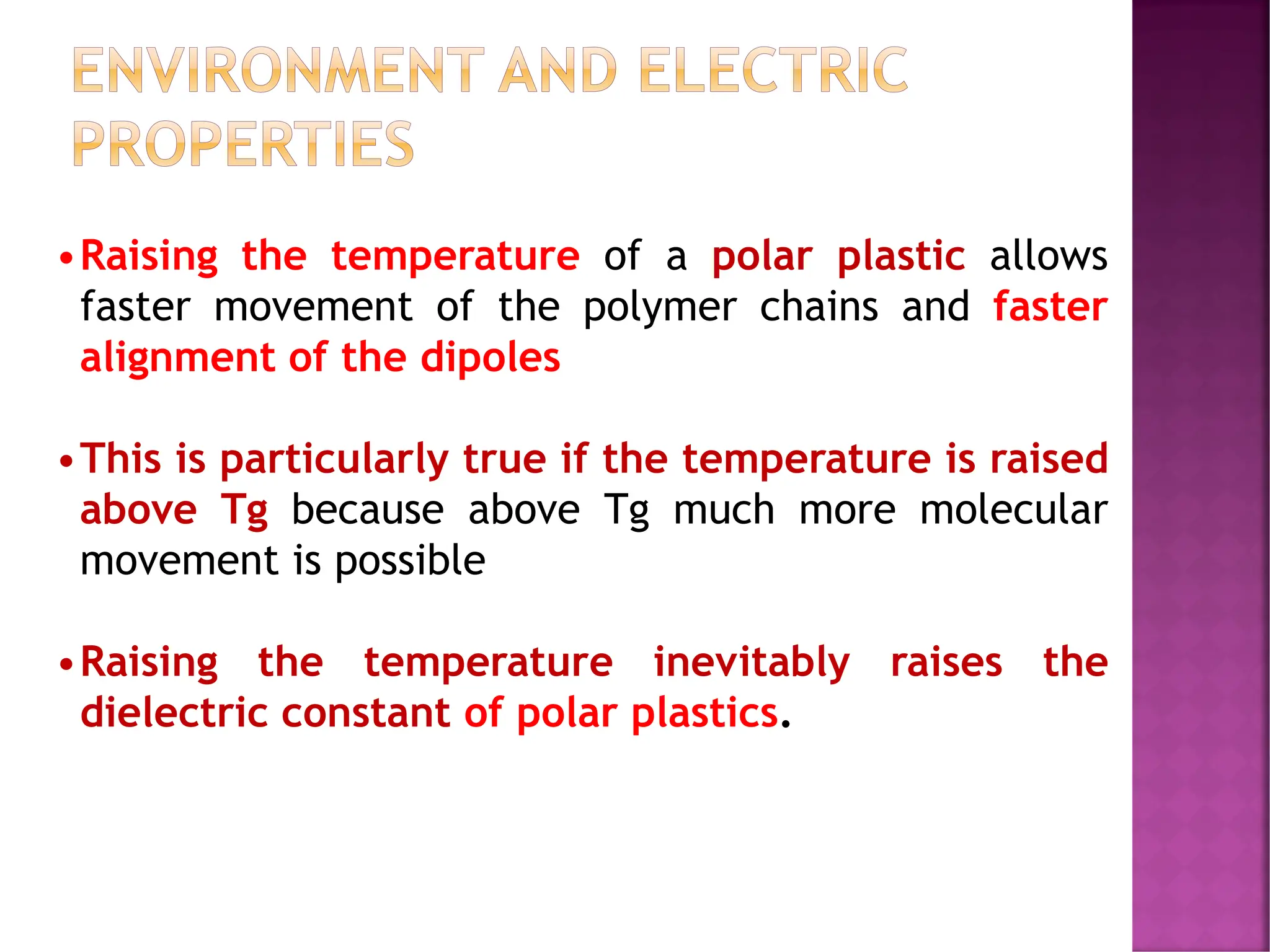 ENVIRONMENT AND ELECTRIC
PROPERTIES
•Raising the temperature of a polar plastic allows
faster movement of the polymer chains and faster
alignment of the dipoles
•This is particularly true if the temperature is raised
above Tg because above Tg much more molecular
movement is possible
•Raising the temperature inevitably raises the
dielectric constant of polar plastics.
 