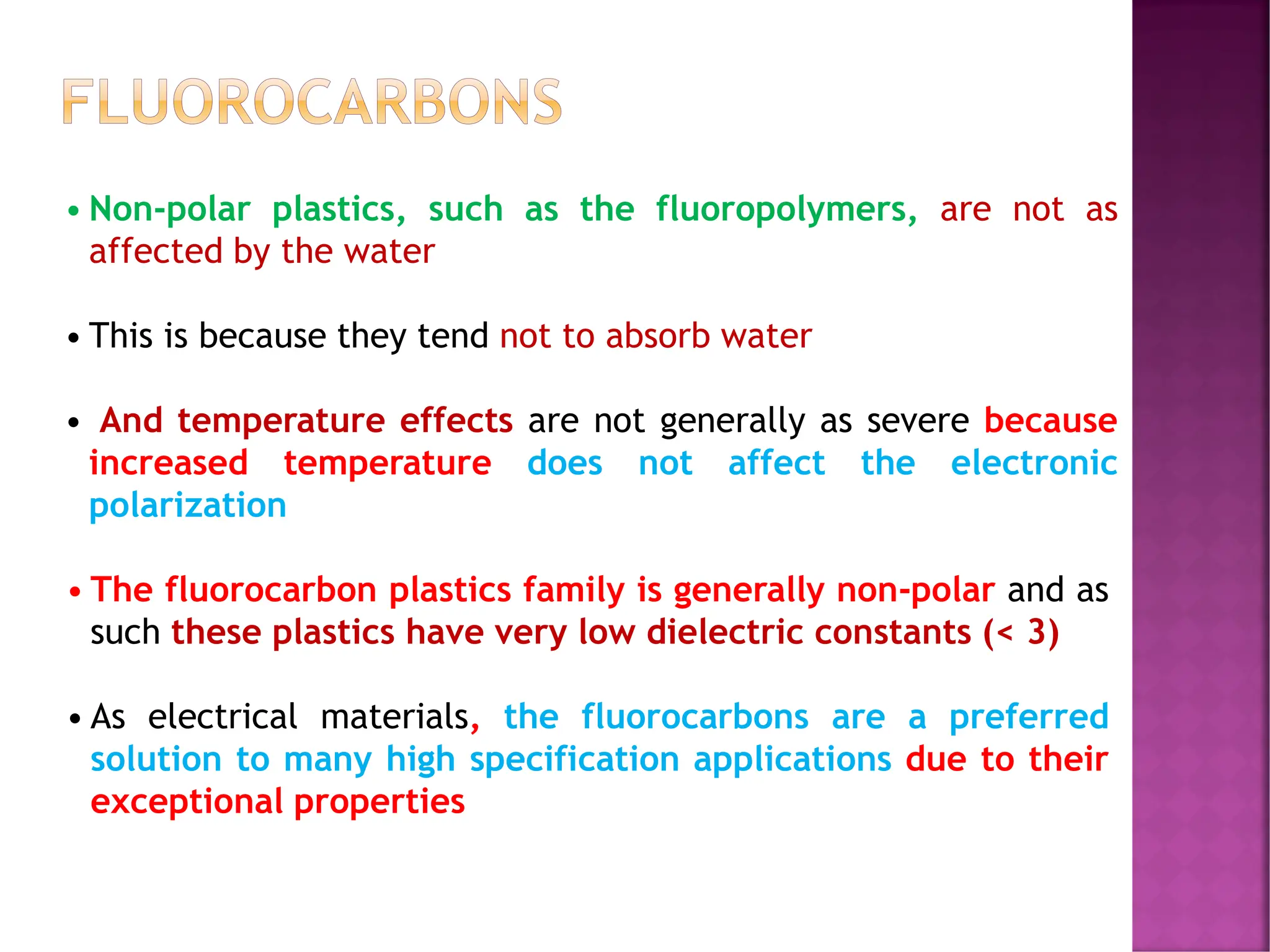 FLUOROCARBONS
• The fluorocarbon plastics family is generally non-polar and as
such these plastics have very low dielectric constants (< 3)
• As electrical materials, the fluorocarbons are a preferred
solution to many high specification applications due to their
exceptional properties
• Non-polar plastics, such as the fluoropolymers, are not as
affected by the water
• This is because they tend not to absorb water
• And temperature effects are not generally as severe because
increased temperature does not affect the electronic
polarization
 