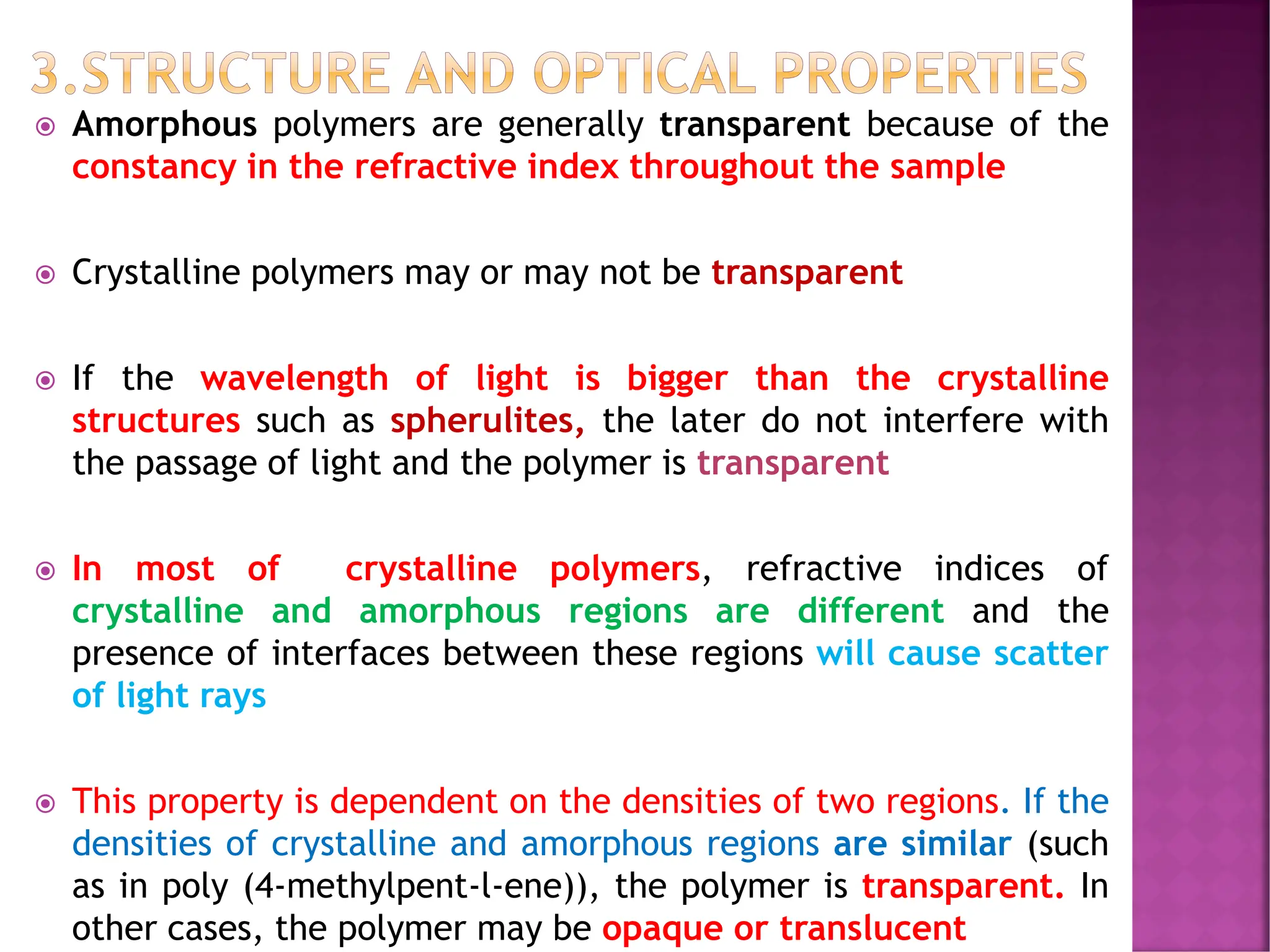 3.STRUCTURE AND OPTICAL PROPERTIES
 Amorphous polymers are generally transparent because of the
constancy in the refractive index throughout the sample
 Crystalline polymers may or may not be transparent
 If the wavelength of light is bigger than the crystalline
structures such as spherulites, the later do not interfere with
the passage of light and the polymer is transparent
 In most of crystalline polymers, refractive indices of
crystalline and amorphous regions are different and the
presence of interfaces between these regions will cause scatter
of light rays
 This property is dependent on the densities of two regions. If the
densities of crystalline and amorphous regions are similar (such
as in poly (4-methylpent-l-ene)), the polymer is transparent. In
other cases, the polymer may be opaque or translucent
 