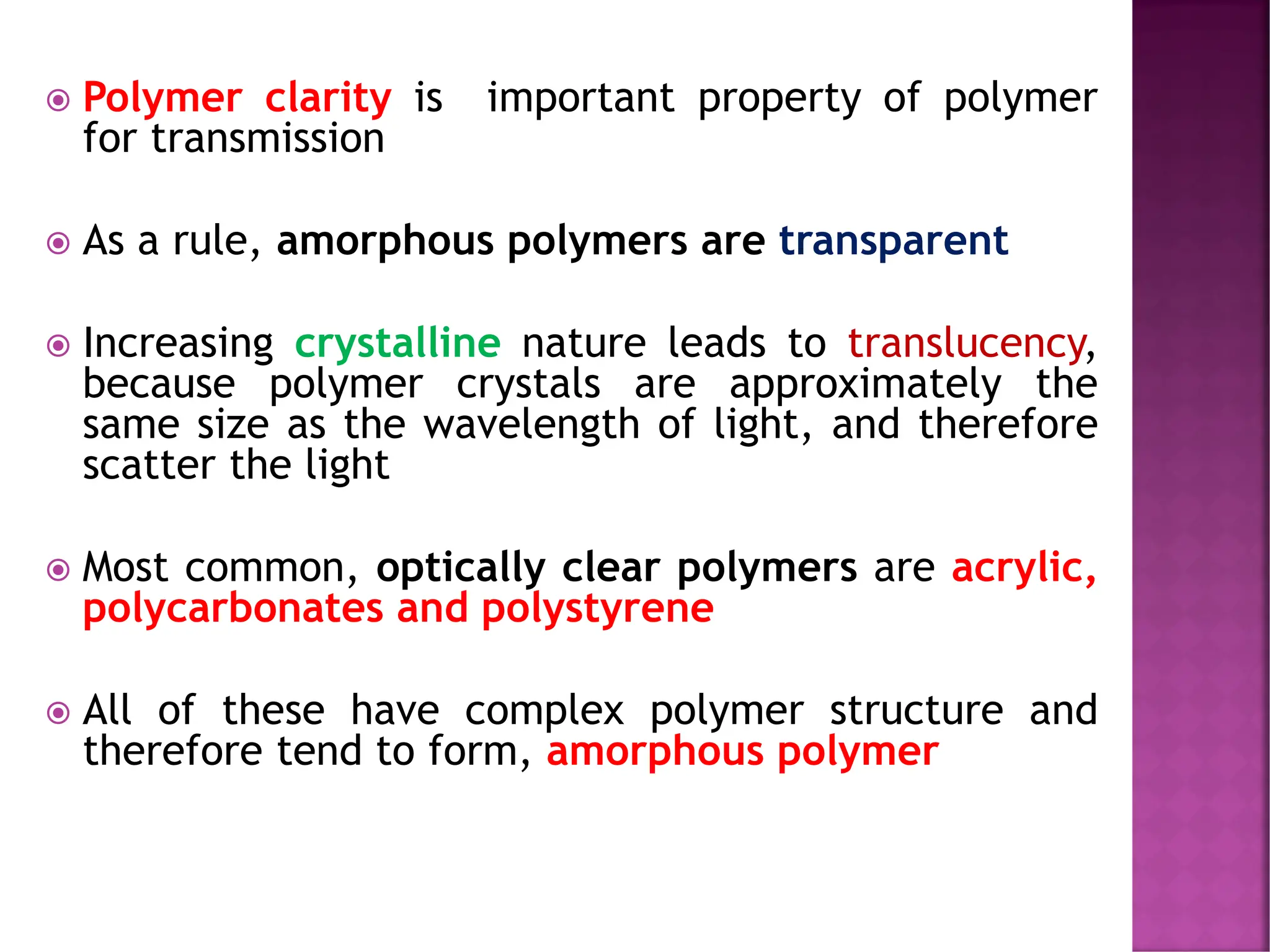  Polymer clarity is important property of polymer
for transmission
 As a rule, amorphous polymers are transparent
 Increasing crystalline nature leads to translucency,
because polymer crystals are approximately the
same size as the wavelength of light, and therefore
scatter the light
 Most common, optically clear polymers are acrylic,
polycarbonates and polystyrene
 All of these have complex polymer structure and
therefore tend to form, amorphous polymer
 