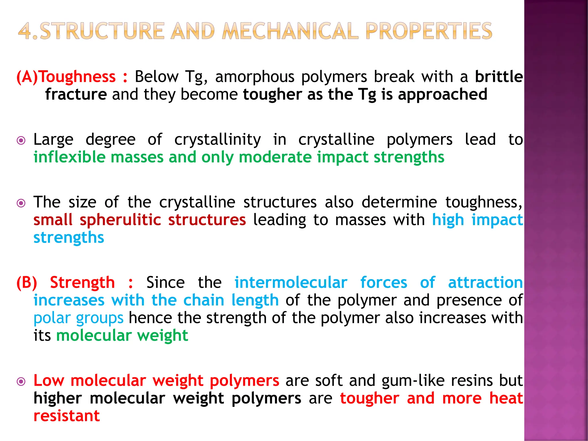 4.STRUCTURE AND MECHANICAL PROPERTIES
(A)Toughness : Below Tg, amorphous polymers break with a brittle
fracture and they become tougher as the Tg is approached
 Large degree of crystallinity in crystalline polymers lead to
inflexible masses and only moderate impact strengths
 The size of the crystalline structures also determine toughness,
small spherulitic structures leading to masses with high impact
strengths
(B) Strength : Since the intermolecular forces of attraction
increases with the chain length of the polymer and presence of
polar groups hence the strength of the polymer also increases with
its molecular weight
 Low molecular weight polymers are soft and gum-like resins but
higher molecular weight polymers are tougher and more heat
resistant
 