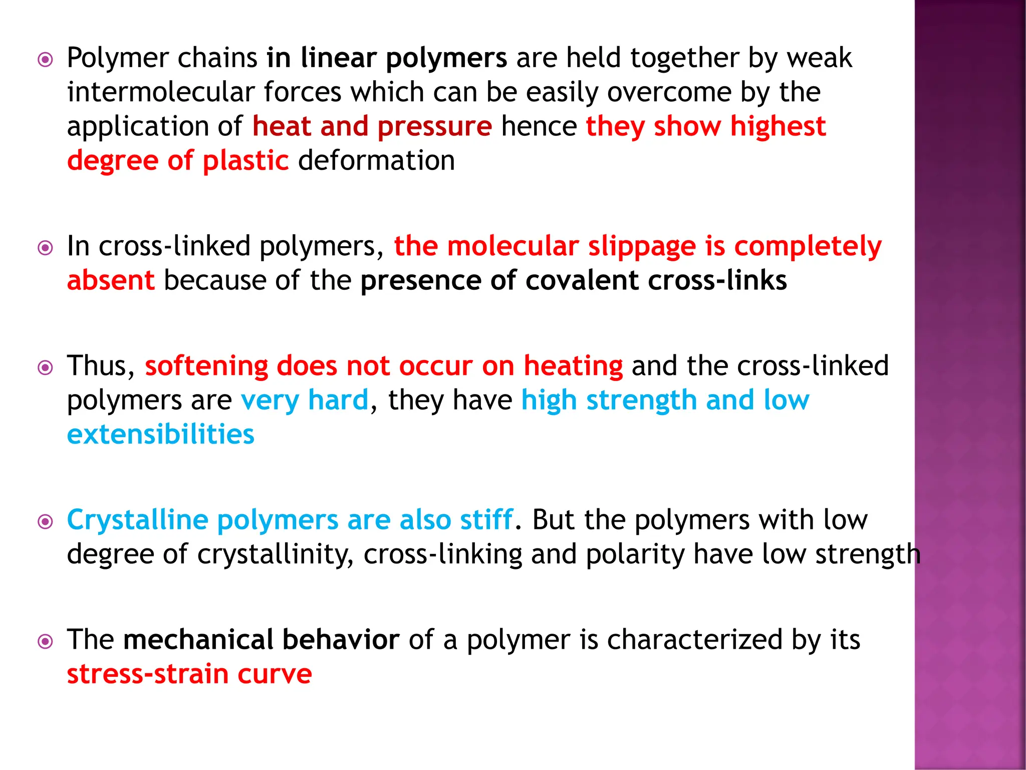  Polymer chains in linear polymers are held together by weak
intermolecular forces which can be easily overcome by the
application of heat and pressure hence they show highest
degree of plastic deformation
 In cross-linked polymers, the molecular slippage is completely
absent because of the presence of covalent cross-links
 Thus, softening does not occur on heating and the cross-linked
polymers are very hard, they have high strength and low
extensibilities
 Crystalline polymers are also stiff. But the polymers with low
degree of crystallinity, cross-linking and polarity have low strength
 The mechanical behavior of a polymer is characterized by its
stress-strain curve
 