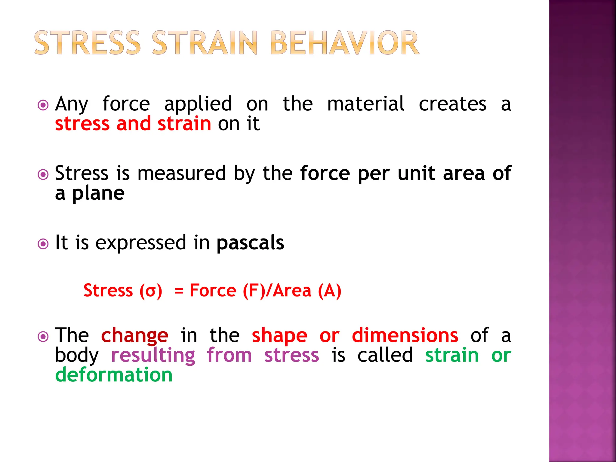 STRESS STRAIN BEHAVIOR
 Any force applied on the material creates a
stress and strain on it
 Stress is measured by the force per unit area of
a plane
 It is expressed in pascals
Stress (σ) = Force (F)/Area (A)
 The change in the shape or dimensions of a
body resulting from stress is called strain or
deformation
 