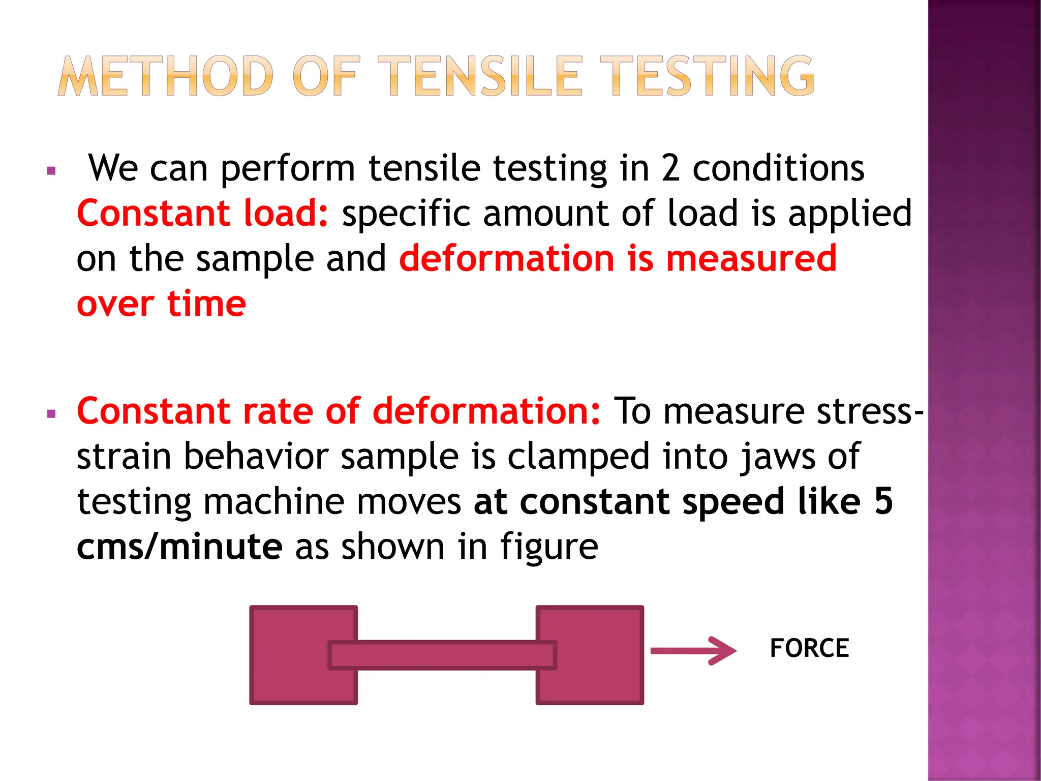 METHOD OF TENSILE TESTING
▪ We can perform tensile testing in 2 conditions
Constant load: specific amount of load is applied
on the sample and deformation is measured
over time
▪ Constant rate of deformation: To measure stress-
strain behavior sample is clamped into jaws of
testing machine moves at constant speed like 5
cms/minute as shown in figure
FORCE
 