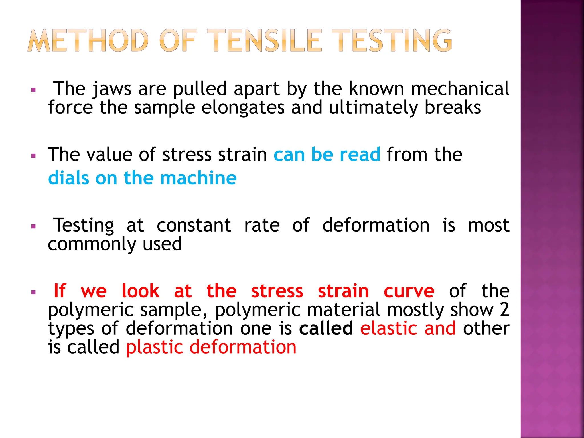 ▪ The jaws are pulled apart by the known mechanical
force the sample elongates and ultimately breaks
▪ The value of stress strain can be read from the
dials on the machine
▪ Testing at constant rate of deformation is most
commonly used
▪ If we look at the stress strain curve of the
polymeric sample, polymeric material mostly show 2
types of deformation one is called elastic and other
is called plastic deformation
METHOD OF TENSILE TESTING
 