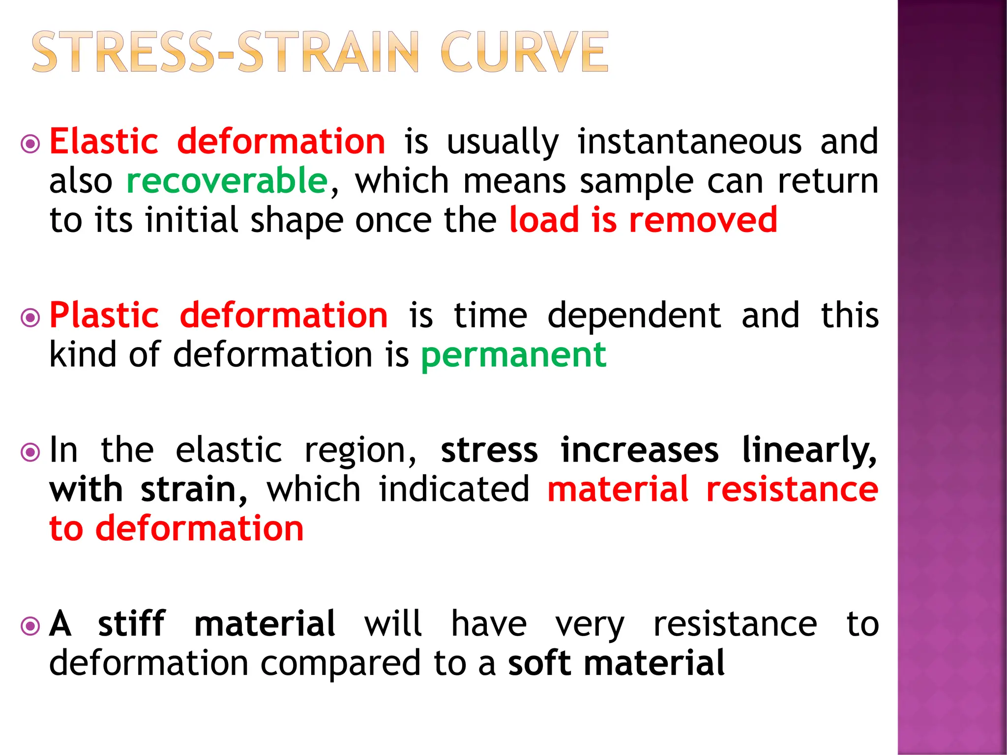 STRESS-STRAIN CURVE
 Elastic deformation is usually instantaneous and
also recoverable, which means sample can return
to its initial shape once the load is removed
 Plastic deformation is time dependent and this
kind of deformation is permanent
 In the elastic region, stress increases linearly,
with strain, which indicated material resistance
to deformation
 A stiff material will have very resistance to
deformation compared to a soft material
 