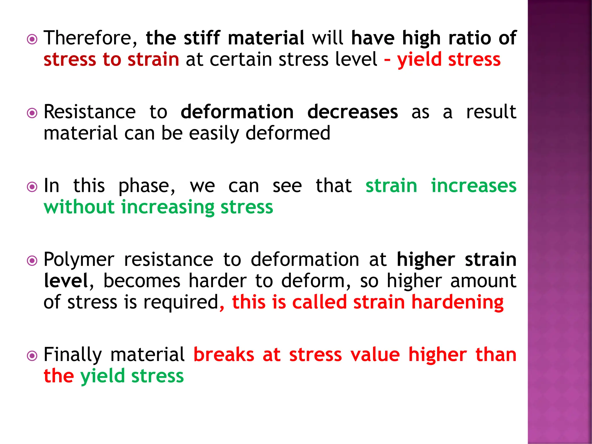  Therefore, the stiff material will have high ratio of
stress to strain at certain stress level – yield stress
 Resistance to deformation decreases as a result
material can be easily deformed
 In this phase, we can see that strain increases
without increasing stress
 Polymer resistance to deformation at higher strain
level, becomes harder to deform, so higher amount
of stress is required, this is called strain hardening
 Finally material breaks at stress value higher than
the yield stress
 