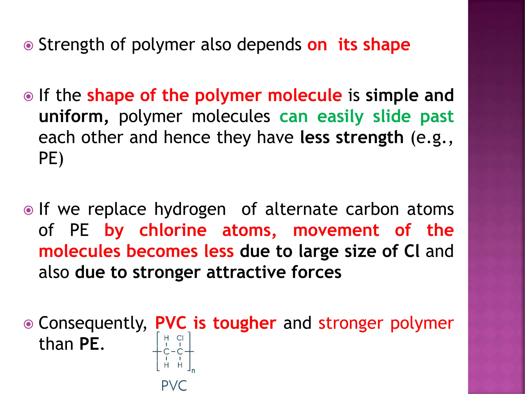  Strength of polymer also depends on its shape
 If the shape of the polymer molecule is simple and
uniform, polymer molecules can easily slide past
each other and hence they have less strength (e.g.,
PE)
 If we replace hydrogen of alternate carbon atoms
of PE by chlorine atoms, movement of the
molecules becomes less due to large size of Cl and
also due to stronger attractive forces
 Consequently, PVC is tougher and stronger polymer
than PE.
 
