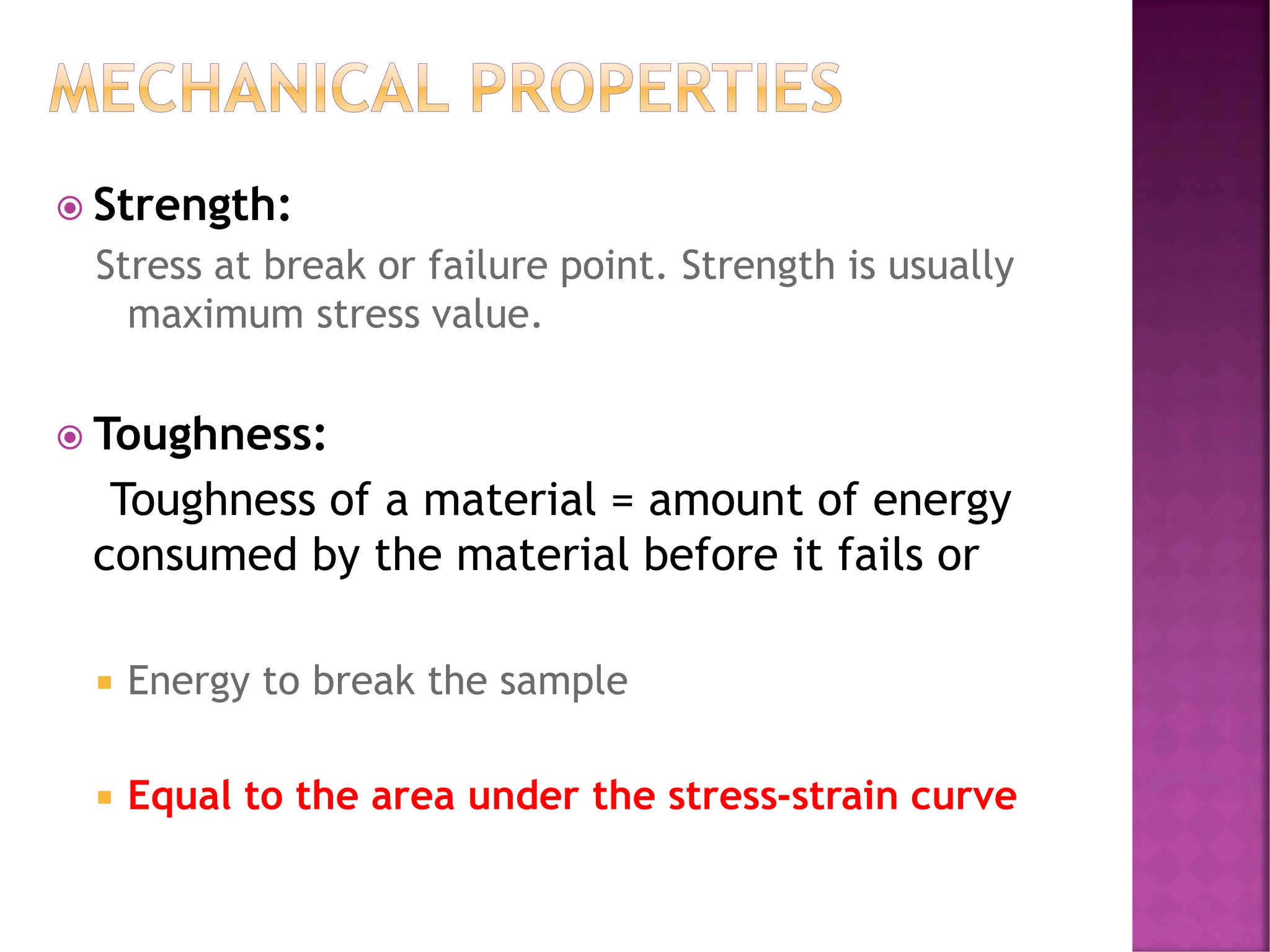 MECHANICAL PROPERTIES
 Strength:
Stress at break or failure point. Strength is usually
maximum stress value.
 Toughness:
Toughness of a material = amount of energy
consumed by the material before it fails or
 Energy to break the sample
 Equal to the area under the stress-strain curve
 