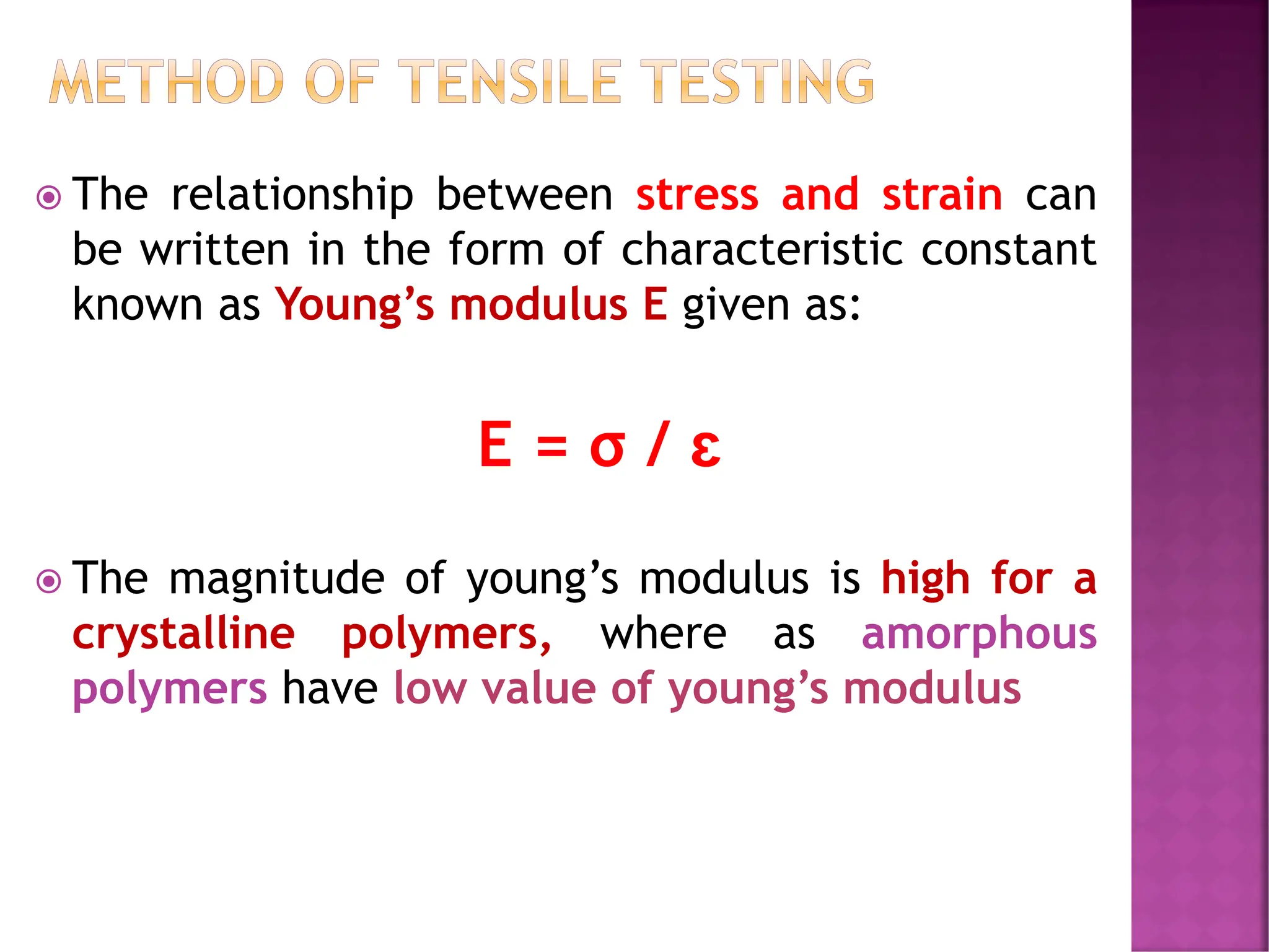 METHOD OF TENSILE TESTING
 The relationship between stress and strain can
be written in the form of characteristic constant
known as Young’s modulus E given as:
E = σ / ɛ
 The magnitude of young’s modulus is high for a
crystalline polymers, where as amorphous
polymers have low value of young’s modulus
 