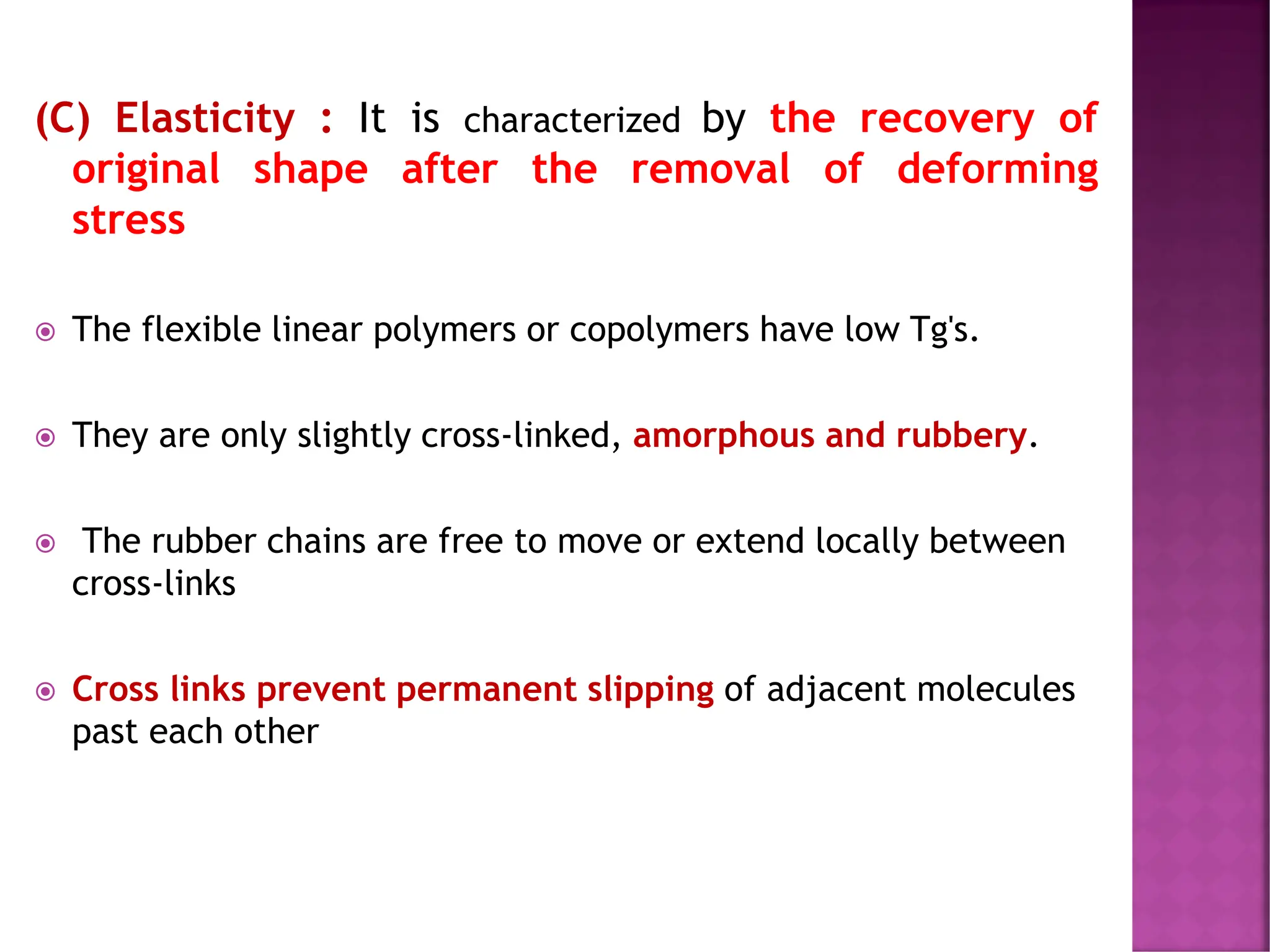 (C) Elasticity : It is characterized by the recovery of
original shape after the removal of deforming
stress
 The flexible linear polymers or copolymers have low Tg's.
 They are only slightly cross-linked, amorphous and rubbery.
 The rubber chains are free to move or extend locally between
cross-links
 Cross links prevent permanent slipping of adjacent molecules
past each other
 