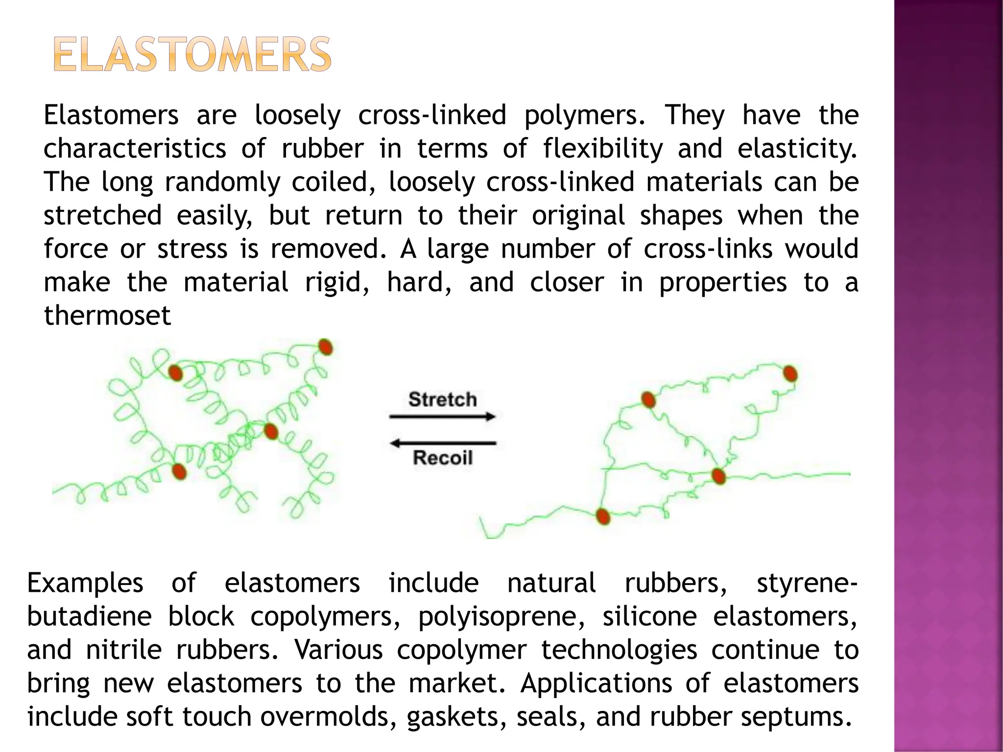 ELASTOMERS
Elastomers are loosely cross-linked polymers. They have the
characteristics of rubber in terms of flexibility and elasticity.
The long randomly coiled, loosely cross-linked materials can be
stretched easily, but return to their original shapes when the
force or stress is removed. A large number of cross-links would
make the material rigid, hard, and closer in properties to a
thermoset
Examples of elastomers include natural rubbers, styrene-
butadiene block copolymers, polyisoprene, silicone elastomers,
and nitrile rubbers. Various copolymer technologies continue to
bring new elastomers to the market. Applications of elastomers
include soft touch overmolds, gaskets, seals, and rubber septums.
 