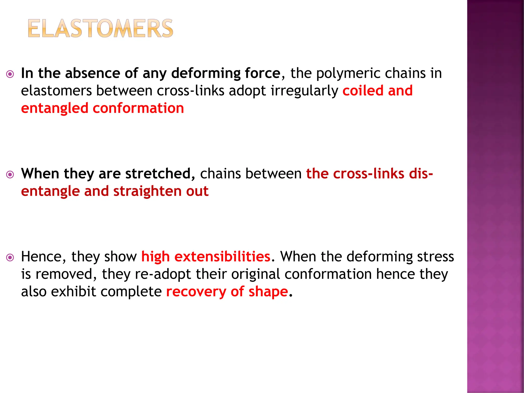  In the absence of any deforming force, the polymeric chains in
elastomers between cross-links adopt irregularly coiled and
entangled conformation
 When they are stretched, chains between the cross-links dis-
entangle and straighten out
 Hence, they show high extensibilities. When the deforming stress
is removed, they re-adopt their original conformation hence they
also exhibit complete recovery of shape.
ELASTOMERS
 