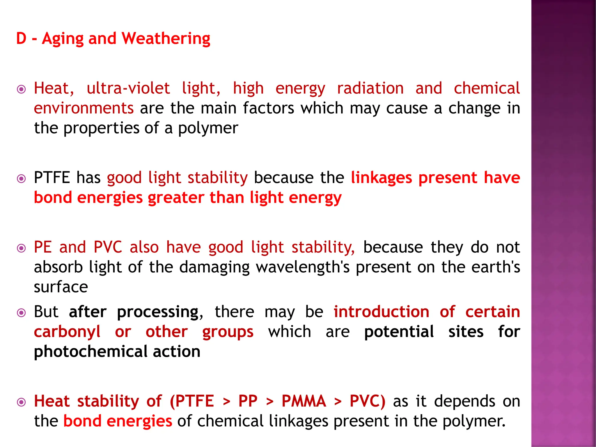 D - Aging and Weathering
 Heat, ultra-violet light, high energy radiation and chemical
environments are the main factors which may cause a change in
the properties of a polymer
 PTFE has good light stability because the linkages present have
bond energies greater than light energy
 PE and PVC also have good light stability, because they do not
absorb light of the damaging wavelength's present on the earth's
surface
 But after processing, there may be introduction of certain
carbonyl or other groups which are potential sites for
photochemical action
 Heat stability of (PTFE > PP > PMMA > PVC) as it depends on
the bond energies of chemical linkages present in the polymer.
 