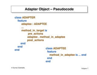 Adapter-7
© Gunnar Gotshalks
Adapter Object – Pseudocode
class ADAPTER
feature
adaptee : ADAPTEE
...
method_in_target is
pre_actions
adaptee . method_in_adaptee
post_actions
end
end
end
class ADAPTEE
feature
method_in_adaptee is ... end
end
end
 