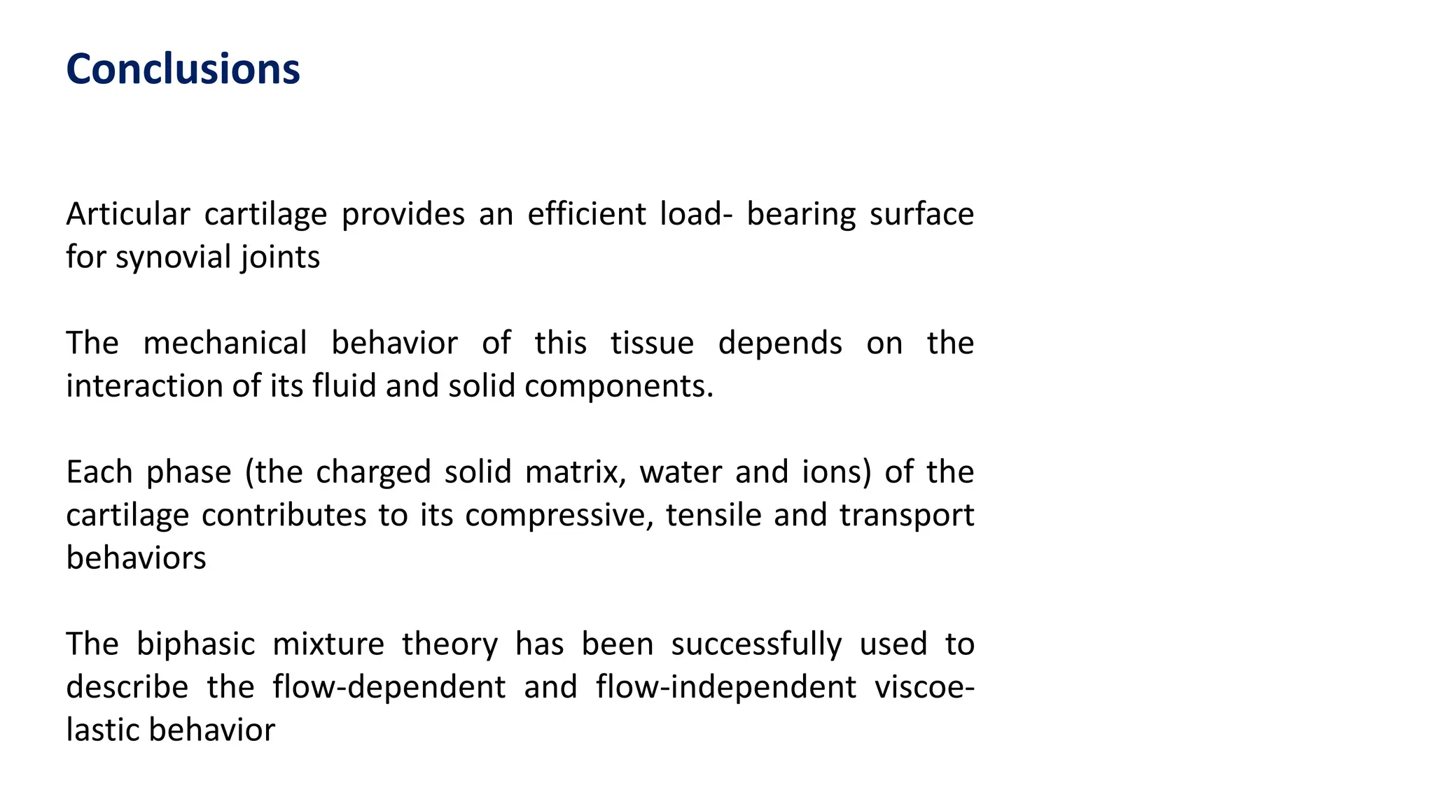 Articular cartilage provides an efficient load- bearing surface
for synovial joints
The mechanical behavior of this tissue depends on the
interaction of its fluid and solid components.
Each phase (the charged solid matrix, water and ions) of the
cartilage contributes to its compressive, tensile and transport
behaviors
The biphasic mixture theory has been successfully used to
describe the flow-dependent and flow-independent viscoe-
lastic behavior
Conclusions
 