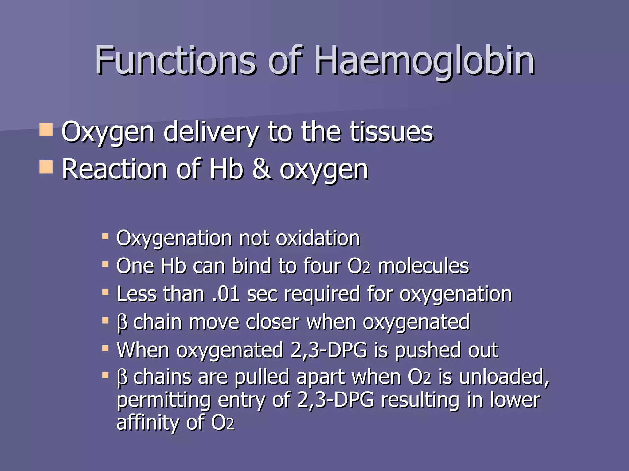 Functions of Haemoglobin Oxygen delivery to the tissues Reaction of Hb & oxygen Oxygenation not oxidation One Hb can bind to four O 2  molecules Less than .01 sec required for oxygenation  chain move closer when oxygenated When oxygenated 2,3-DPG is pushed out  chains are pulled apart when O 2  is unloaded, permitting entry of 2,3-DPG resulting in lower affinity of O 2 