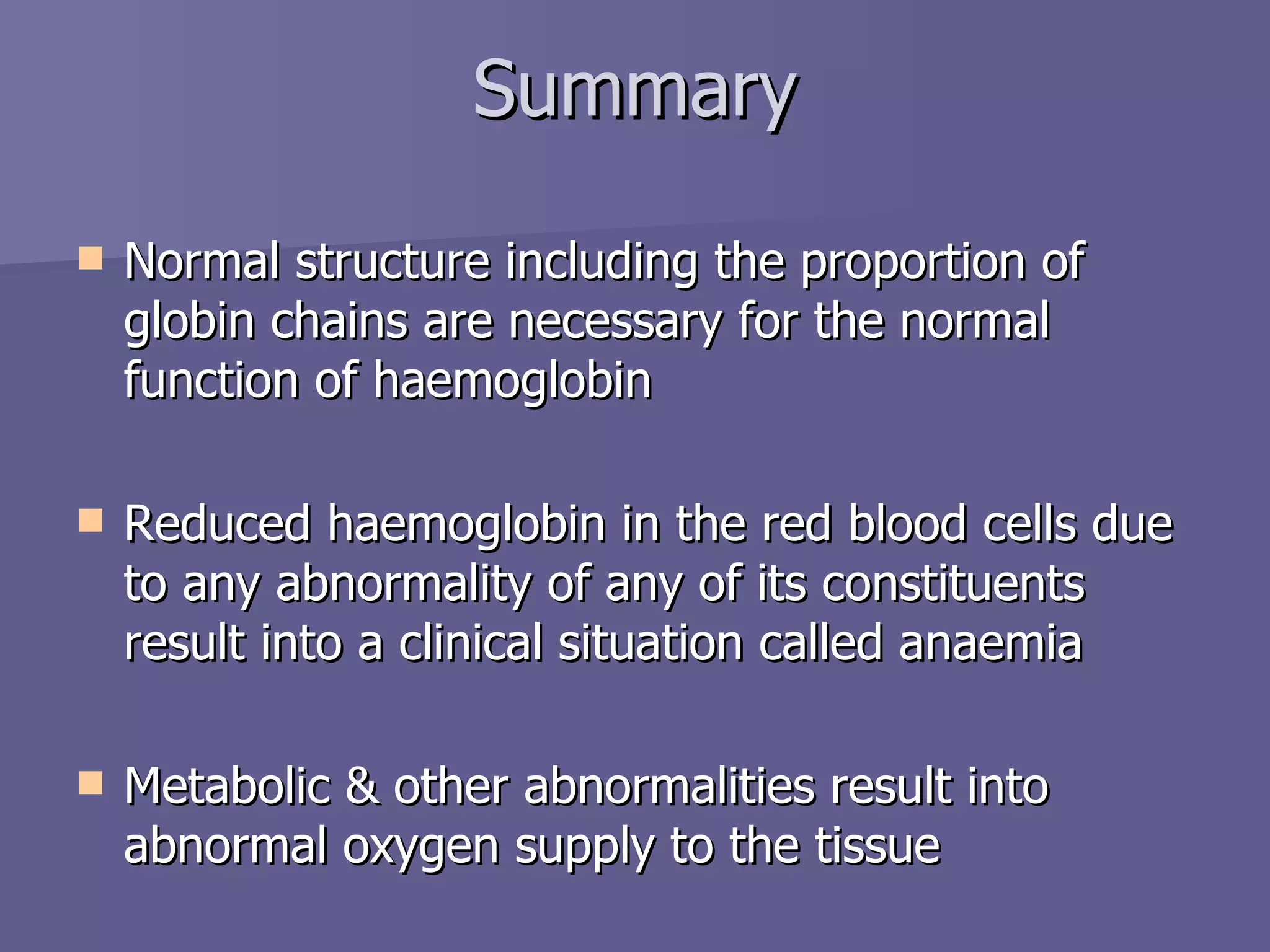 Summary Normal structure including the proportion of globin chains are necessary for the normal function of haemoglobin Reduced haemoglobin in the red blood cells due to any abnormality of any of its constituents result into a clinical situation called anaemia Metabolic & other abnormalities result into abnormal oxygen supply to the tissue 