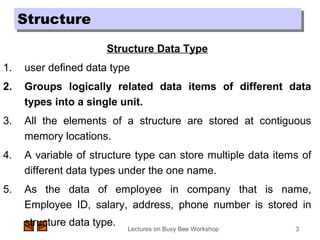 Lectures on Busy Bee Workshop 3
Structure Data Type
1. user defined data type
2. Groups logically related data items of different data
types into a single unit.
3. All the elements of a structure are stored at contiguous
memory locations.
4. A variable of structure type can store multiple data items of
different data types under the one name.
5. As the data of employee in company that is name,
Employee ID, salary, address, phone number is stored in
structure data type.
StructureStructure
 
