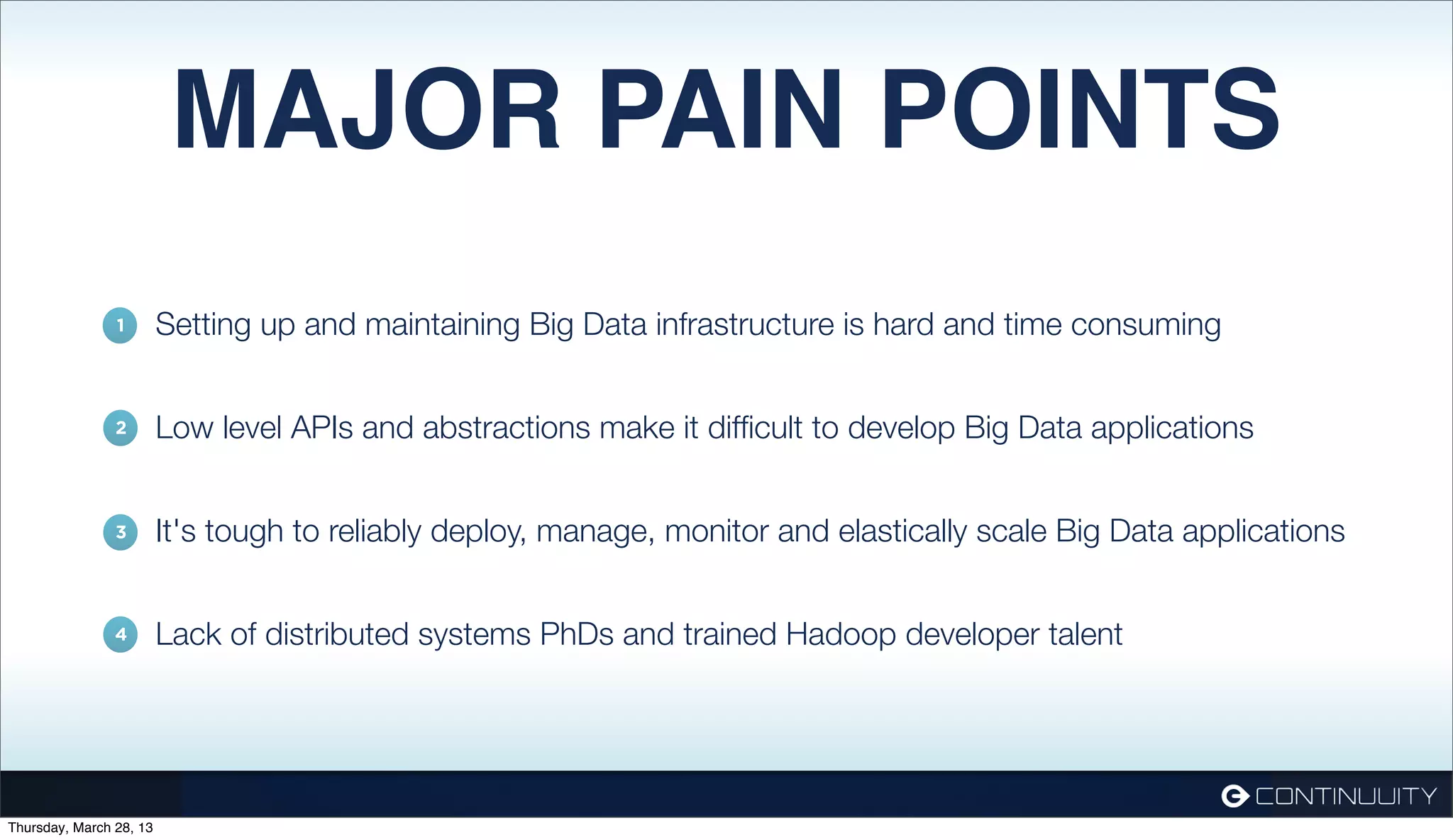MAJOR PAIN POINTS 1. Setting up and maintaining Big Data infrastructure is hard and time consuming 1 2. Low level APIs and abstractions make it difﬁcult to develop Big Data applications 2 3. It's tough to reliably deploy, manage, monitor and elastically scale Big Data applications 3 4. Lack of distributed systems PhDs and trained Hadoop developer talent 4 Thursday, March 28, 13 