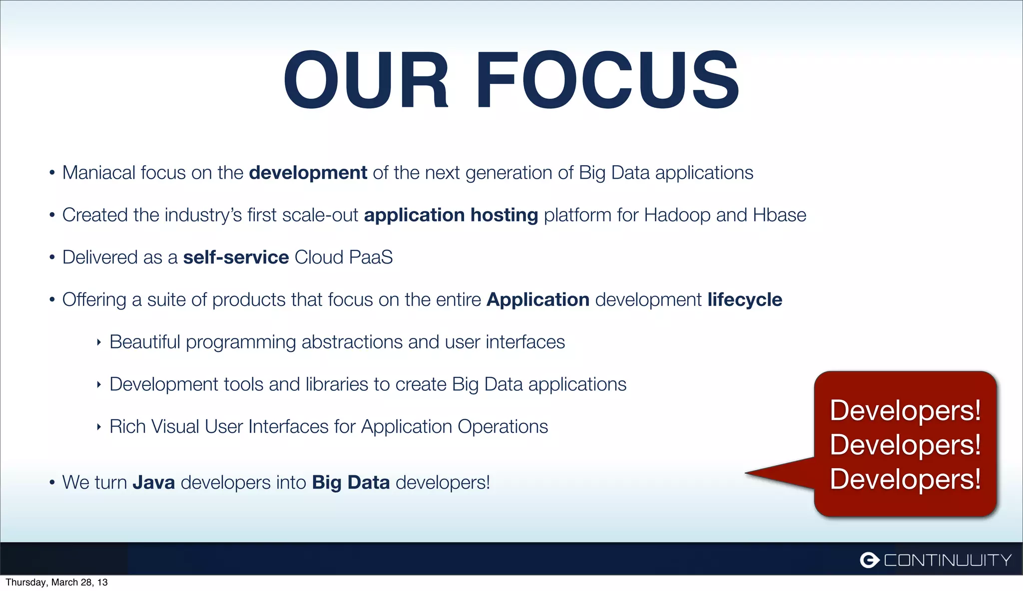 OUR FOCUS • Maniacal focus on the development of the next generation of Big Data applications • Created the industry’s ﬁrst scale-out application hosting platform for Hadoop and Hbase • Delivered as a self-service Cloud PaaS • Offering a suite of products that focus on the entire Application development lifecycle ‣ Beautiful programming abstractions and user interfaces ‣ Development tools and libraries to create Big Data applications ‣ Rich Visual User Interfaces for Application Operations Developers! Developers! • We turn Java developers into Big Data developers! Developers! Thursday, March 28, 13 