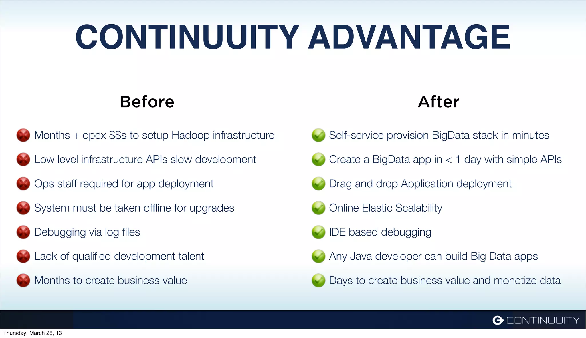 CONTINUUITY ADVANTAGE Before After Months + opex $$s to setup Hadoop infrastructure Self-service provision BigData stack in minutes Low level infrastructure APIs slow development Create a BigData app in < 1 day with simple APIs Ops staff required for app deployment Drag and drop Application deployment System must be taken ofﬂine for upgrades Online Elastic Scalability Debugging via log ﬁles IDE based debugging Lack of qualiﬁed development talent Any Java developer can build Big Data apps Months to create business value Days to create business value and monetize data Thursday, March 28, 13 