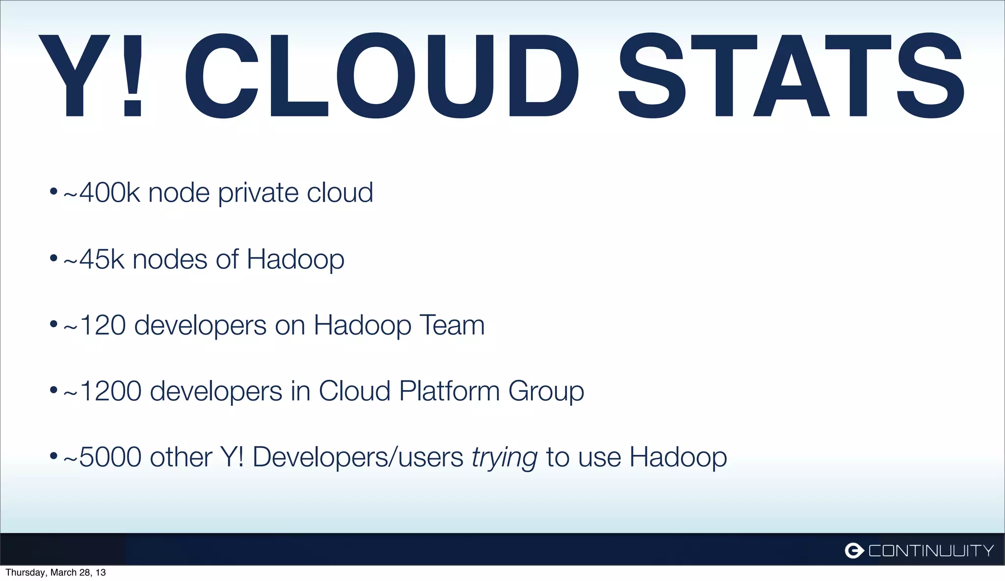 Y! CLOUD STATS • ~400k node private cloud • ~45k nodes of Hadoop • ~120 developers on Hadoop Team • ~1200 developers in Cloud Platform Group • ~5000 other Y! Developers/users trying to use Hadoop Thursday, March 28, 13 