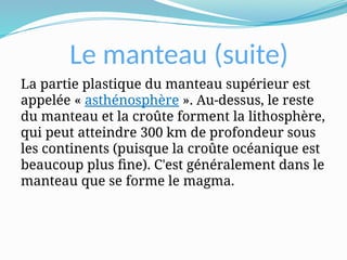 Le manteau (suite)
La partie plastique du manteau supérieur est
appelée « asthénosphère ». Au-dessus, le reste
du manteau et la croûte forment la lithosphère,
qui peut atteindre 300 km de profondeur sous
les continents (puisque la croûte océanique est
beaucoup plus fine). C'est généralement dans le
manteau que se forme le magma.
 