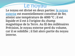 Le noyau
Le noyau est divisé en deux parties: le noyau
externe est essentiellement constitué de fer,
atteint une température de 4000 °C ; il est
liquide et il est à l'origine du champ
magnétique de la Terre. Au fil des millénaires
Précision, le noyau externe perd du volume,
car il se solidifie ; il fait alors partie du noyau
interne.
 